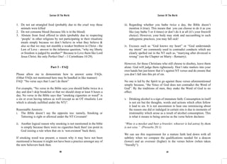 Saviour Of The World Saviour Of The World 
1. Do not eat strangled food (probably due to the cruel way these 
246 247 
animals were killed 
2. Do not consume blood (because life is in the blood) 
3. Abstain from food offered to idols (probably due to respecting 
‘people’ in other religions by not participating in their ritualistic 
meals simply because we don’t believe in what they believe & 
also so that we may not stumble a weaker brethren in Christ - the 
Law of Love - answer to the infamous question, “why my liberty 
or freedom is judged by another?” Because to Love them like Lord 
Jesus Christ; the only Perfect One! - 1 Corinthians 10:29). 
Part 3 – FAQ 
Please allow me to demonstrate how to answer some FAQs. 
(Other FAQs not mentioned here may be handled in like manner) 
FAQ: “No verse says that I can’t do them” 
For example, “No verse in the Bible says you should bathe twice in a 
day and don’t skip breakfast or that we should sleep at least 8 hours a 
day. No verse in the Bible says that “smoking cigarettes or weed” is 
a sin or even having tattoos as well (except as an OT ritualistic Law 
which is already nullified under the NT)”. 
Reasonable Answers: 
i. The Bible doesn’t say the opposite too: namely, Smoking or 
Tattooing is right or allowed under the NT Covenant! 
ii. Another logical reason why smoking is not mentioned in the bible 
is simply because there were no cigarettes back then! (no point in 
God issuing a rule when that sin is ‘non-existent’ back then). 
If smoking weed was present, a reason why it may have not been 
mentioned is because it might not have been a practice amongst any of 
the new believers back then. 
iii. Regarding whether you bathe twice a day, the Bible doesn’t 
mention it (true). This means that you can choose to do it as you 
like (say bathe 3 or 4 times) or don’t do it at all (it’s your freewill 
choice). However, your body may stink and succumbing to such 
unhygienic practices, you may fall sick! 
iv. Excuses such as “God knows my heart” or “God understands 
my intent” are commonly used to contradict conducts which are 
clearly spelled out in the NT such as, “marrying after divorced is 
wrong” (see the Chapter on Marry - Remarry). 
However, for those Christians who still choose to disobey, leave them 
alone. God will judge them righteously. Don’t take matters into your 
own hands but just know that it’s against NT verses and do ensure that 
you don’t fall into this pit of sin. 
No one is led by the Spirit to go against these verses aforementioned 
simply because, “the Voice of God does not contradict the Word of 
God”. By the traditions of men, they make the Word of God to no 
effect. 
v. Drinking alcohol is a sign of immature faith. Consumption in itself 
is not sin but the thoughts, words and actions which often follow 
it lead to sin. It is not uncommon to hear one reminiscing about 
the reason one did or indulged in certain sins is due to moments of 
irrationality which arose as a result of alcohol consumption. This 
is what it means to being unwise as the verse below declares: 
“Wine is a mocker and beer a brawler; whoever is led astray by them 
is not wise.” (Proverbs 20:1) 
We can see this requirement for a mature faith laid down with all 
subtlety when we compare the qualifications needed for a deacon 
(lower) and an overseer (higher) in the verses below (when taken 
“literally”): 
 