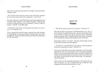Saviour Of The World Saviour Of The World 
(Acts 18:3) in order to provide for his “own needs” as the verse below 
“literally” states: 
“You yourselves know that these hands of mine (Paul) have supplied 
my own needs and the needs of my companions.” (Acts 20:34) 
Now, the “collections” which Paul took, he states honestly that he used 
it to build “other churches = you” (called out groups - Ekklesia) and 
no hint of it being used for his “own sustenance*” (salary or wages in 
money) - “literally” in the Bible again: 
“I robbed other churches by receiving support from them so as to serve 
you.” (2 Corinthians 11:8) 
*If ever apostle Paul used the money collected from other churches 
to “feed himself”, it just proves that he is human and it does “not” 
contradict the “Perfect” principles which God (in Christ) has underlined 
for “His True Work”. 
c h a p t e r 5 9 
Prisoners 
“...Who did not allow his prisoners to go home?” (Isaiah 14:17). 
Who did not allow his prisoners (in hell/hades/sheol) to go ‘free’ in 
the verse above? Lucifer (morning star) - can you see who wants ‘hell’ 
to be ‘eternal’? or shall I say, can you see from whom ‘eternal hell 
theology originates from?’ (Implied literally from lucifer’s intention 
of not wanting (his will) that any should go ‘home’ (be freed!). 
Good thing it doesn’t ‘end’ there...The One with the Spirit of God 
(Lord Jesus only) came to do the opposite: 
“...Good News...to proclaim liberty to the captives, and the opening of 
the prison to them that are bound;” (Isaiah 61:1) 
Can you ‘see’ who didn’t want to free his prisoners in ‘hell’ (Lucifer) 
whilst Who came to set the prisoners ‘free’ (Lord Jesus Himself)! 
Hope you can see that Lucifer wants “hell to be eternal” whilst Christ 
wants to set free those prisoners in hell (since in any vision of hell, one 
can clearly see that Lucifer has them in prison there - his dominion - 
and tortures them)... 
Christ wants all to be reconciled (Colossians 1:20) and He will not 
‘fail’. He doesn’t ‘try’, He is Faithful and True to finish the work 
bringing about the promised conclusion in ‘time’. 
258 259 
 