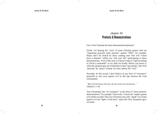 Saviour Of The World Saviour Of The World 
c h a p t e r 6 1 
Protests & Demonstrations 
Can a True Christian do street demonstrations/protests? 
Firstly, I’m hearing the “cries” of some Christian pastors who are 
“requesting peaceful street protests” against “ISIS”, for example. 
Please don’t be tricked by these cunning men who will “watch 
from a distance” whilst you “risk your life” participating in these 
demonstrations. Even if they join it, it doesn’t make it “right according 
to Christ’s commands” as we shall see briefly. Before you know it, 
when the situation gets out of hand due to their “provoking”, they’ll be 
“praying” for “peace” instead. An irony indeed. Be “wise”. 
Secondly, for the record, I don’t believe in any form of “resistance” 
(peaceful or not) even against evil in this age because the Lord 
commanded: 
“But I (Lord Jesus) tell you, do not resist an evil person...” 
(Matthew 5:39) 
True Christianity has “no resistance” in the form of “street protests/ 
demonstrations” for example. Christ only “voiced out” (spoke against 
evil) whilst on earth. Thus true Christians may only “speak” (in words) 
against evil not “fight it with force” under this New Testament age’s 
covenant. 
262 263 
 