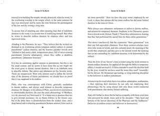 Saviour Of The World Saviour Of The World 
erected in re-building the temple, already destroyed, when he wrote; to 
the everlasting worship in the temple which, in the same sentence he 
says was destroyed; and he styles the time between the promulgation 
of the law and his writing a long aión. 
To accuse him of attaching any other meaning than that of indefinite 
duration to the word, is to accuse him of stultifying himself. But when 
he writes to describe endless duration he employs other, and less 
equivocal terms. 
Alluding to the Pharisees, he says: “They believe that the wicked are 
detained in an everlasting prison [eirgmon aidion] subject to eternal 
punishment” [aidios timoria]; and the Essenes [another Jewish sect] 
“allotted to bad souls a dark, tempestuous place, full of never-ceasing 
punishment [timoria adialeipton], where they suffer a deathless 
punishment, [athanaton timorian].” 
It is true he sometimes applies aiónion to punishment, but this is not 
his usual custom, and he seems to have done this as one might use 
the word great to denote eternal duration, that is an indefinite term 
to describe infinity. But aidion and athanaton are his favorite terms. 
These are unequivocal. Were only aiónion used to define the Jewish 
idea of the duration of future punishment, we should have no proof 
that it was supposed to be endless. 
Philo, who was contemporary with Christ, generally usedaidion 
to denote endless, and always used aiónion to describe temporary 
duration. Dr. Mangey, in his edition of Philo, says he never used aiónion 
to interminable duration. He uses the exact phraseology of Matthew, 
xxv:46, precisely as Christ used it. “It is better not to promise than not 
to give prompt assistance, for no blame follows in the former case, 
but in the latter there is dissatisfaction from the weaker class, and a 
deep hatred and everlasting punishment [kolasis aiónios] from such as 
are more powerful.” Here we have the exact terms employed by out 
Lord, to show that aiónion did not mean endless but did mean limited 
duration in the time of Christ. 
Philo always uses athanaton, ateleuteton or aidion to denote endless, 
and aiónion for temporary duration. Stephens, in his Thesaurus, quotes 
from a Jewish work, [Solom. Parab.] “These they called aiónios, hearing 
that they had performed the sacred rites for three entire generations.” 
This shows conclusively that the expression “three generations” was 
then one full equivalent ofaiónion. Now these eminent scholars were 
Jews who wrote in Greek, and who certainly knew the meaning of the 
words they employed, and they give to the aionian words the meaning 
that we are contending for, indefinite duration, to be determined by the 
subject. 
Thus the Jews of our Savior’s time avoided using the word aiónion to 
denote endless duration, for applied all through the Bible to temporary 
affairs, it would not teach it. If Jesus intended to teach the doctrine held 
by the jews, would he not have used the terms they used? Assuredly; 
but he did not. He threatened age-lasting, or long-enduring discipline 
to the believers in endless punishment. 
Aiónion was his word while theirs was aidion, adialeipton, orathanaton, 
-- thus rejecting their doctrines by not only not employing their 
phraseology, but by using always and only those words connected 
with punishment, that denote limited suffering. 
And, still further to show that he had no sympathy with those cruel men 
who procured his death, Jesus said to his disciples: “Take heed and 
beware of the leaven [doctrine] of the Pharisees and the Sadducees” 
[believers in endless misery and believers in destruction]. 
266 267 
 