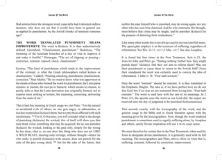 Saviour Of The World Saviour Of The World 
Had aiónion been the strongest word, especially had it denoted endless 
duration, who does not see that it would have been in general use 
as applied to punishment, by the Jewish Greeks of nineteen centuries 
ago? 
THE WORD TRANSLATED PUNISHMENT MEANS 
IMPROVEMENT. The word is Kolasin. It is thus authoritatively 
defined: Greenfield, “Chastisement, punishment.” Hedericus, “The 
trimming of the luzuriant branches of a tree or vine to improve it 
and make it fruitful.” Donnegan, “The act of clipping or pruning - 
restriction, restraint, reproof, check, chastisement.” 
Grotius, “The kind of punishment which tends to the improvement 
of the criminal, is what the Greek philosophers called kolasis or 
chastisement.” Liddell, “Pruning, checking, punishment, chastisement, 
correction.” Max Muller, “Do we want to know what was uppermost in 
the minds of those who formed the word for punishment, the Latin pæna 
orpunio, to punish, the root pu in Sanscrit, which means to cleanse, to 
purify, tells us that the Latin derivation was originally formed, not to 
express mere striking or torture, but cleansing, correcting, delivering 
from the stain of sin.” 
That it had this meaning in Greek usage we cite Plato: “For the natural 
or accidental evils of others, no one gets angry, or admonishes, or 
teaches or punishes (kolazei) them, but we pity those afflicted with such 
misfortunes. ** For if, O Socrates, you will consider what is the design 
of punishing (kolazein) the wicked, this of itself will show you that 
men think virtue something that may be acquired; for no one punishes 
(kolazei) the wicked, looking to the past only, simply for the wrong 
he has done,--that is, no one does this thing who does not act LIKE 
A WILD BEAST, desiring only revenge, without thought --hence he 
who seeks to punish (kolazein) with reason, does not punish for the 
sake of the past wrong deed, ** but for the sake of the future, that 
neither the man himself who is punished, may do wrong again, nor any 
other who has seen him chastised. And he who entertains this thought, 
must believe that virtue may be taught, and he punishes (kolazei) for 
the purpose of deterring from wickedness.” 
Like many other words this is not always used in its exact and full sense. 
The apocrypha employs it as the synonym of suffering, regardless of 
reformation. See Wis. iii:11, xvi:1; I Mac. vii:7. See also Josephus. 
It is found but four times in the New Testament. Acts iv:21, the 
Jews let John and Peter go, “finding nothing further how they might 
punish them” (kolazo). Did they not aim to reform them? Was not 
their punishment to cause them to return to the Jewish fold? From 
their standpoint the word was certainly used to convey the idea of 
reformation. 1 John iv:18. “Fear hath torment.” 
Here the word “torment” should be restraint. It is thus translated in 
the Emphatic Diaglot. The idea is, if we have perfect love we do not 
fear God, but if we fear we are restrained from loving him. “Fear hath 
restraint.” The word is used here with but one of its meanings. In 2 
Peter ii:9, the apostle uses the word as our Lord did: the unjust are 
reserved unto the day of judgment to be punished (kolazomenous). 
This accords exactly with the lexicography of the word, and the 
general usage in the Bible and in Greek literature agrees with the 
meaning given by the lexicographers. Now, though the word rendered 
punishment is sometimes used to signify suffering alone, by Josephus 
and others, surely Divine inspiration will use it in its exact sense. 
We must therefore be certain that in the New Testament, when used by 
Jesus to designate divine punishment, it is generally used with its full 
meaning. The lexicographers and Plato, above, show us what that is, 
suffering, restraint, followed by correction, improvement. 
268 269 
 