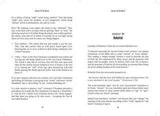 Saviour Of The World Saviour Of The World 
It’s a choice of being “right” versus being “perfect”. Note that being 
“right” only solves the problem of evil temporarily whilst being 
“perfect” solves it permanently, one soul at a time. 
How? By winning a war (right), the enemy is just “defeated”. They 
may come back with a revenge with an uprising “later” in “time”. By 
allowing ourselves to be killed being absolutely non-violent (perfect), 
the enemy wins and we’re killed. Eventually by us Lovingly laying 
down our lives (one soul at a time), two things happen: 
1. Very unlikely - The realize that war and murder is not the way. 
They stop and coexist with us with peace based upon Love 
knowing that we’re never a threat to them being completely non-violent 
272 273 
Christians. 
2. Likely - None of the True Christians (completely non-violent and 
Loving) are left being killed even in the Last Great Tribulation. 
The world is only full of evil men who will then turn upon each 
other for the similar reasons (religion to love of money at the root 
of it) causing the “end” of the age upon themselves with God 
finally pouring His Wrath upon the Earth. End of the World as we 
know it! 
If we don’t practice absolute non-violence, the Last Great Tribulation 
and killing of Christians is just going to be “worse” with more “terrific 
bloodshed” due to “provoking” by our “violent defending too”. 
It is only rational to practice “war” (violence) if Scripture provides a 
providence for it under the New Testament Covenant as a “possibility” 
to “end all evil” (which every Christian knows will “never happen” 
and that times are going to be only worse - Accepting the Fact & 
inevitable Reality). 
c h a p t e r 6 4 
Rebuttal 
Example of Rebuttal. Claim (by an eternal hell believer): 
“Confusion surrounds the Ancient Greek word “aionion” our modern 
translations of the Bible take to mean “eternal” or “never ending”. 
This reading is simple enough. Aionion is used to describe the rule 
of God, the life experienced by those saved, and the promises God 
makes with his people. Since we believe God’s rule, life in heaven, 
and the promises of God are all never-ending, we assume these things 
are never-ending because of the word aionion.” 
Rebuttal (from the universalist perspective): 
“the mystery that has been kept hidden for ages and generations, but 
is now disclosed to the Lord’s people.” (Colossians 1:26) 
The word translated “ages” here by your “inconsistent” translators is 
in Greek, “aionon”. So your translators pick and choose which aion-aionion 
derivations to mean eternal while others as “age” or “ages” 
(which is the real ‘literal’ meaning). 
Indeed your translators “confuse” you because they can “change” the 
meaning of the aion-aionion according to their “wish” against its “real 
literal” meaning of age(s). 
 