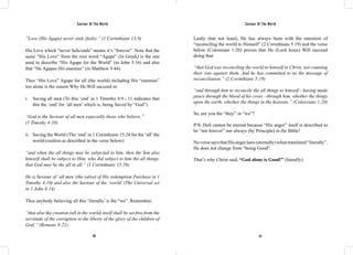 Saviour Of The World Saviour Of The World 
“Love (His Agape) never ends (fails).” (1 Corinthians 13:8) 
His Love which “never fails/ends” means it’s “forever”. Note that the 
same “His Love” from the root word “Agape” (in Greek) is the one 
used to describe “His Agape for the World” (in John 3:16) and also 
that “He Agapes His enemies” (in Matthew 5:44). 
Thus “His Love” Agape for all (the world) including His “enemies” 
too alone is the reason Why He Will succeed in: 
i. Saving all men (To this ‘end’ in 1 Timothy 4:9 - 11 indicates that 
this the ‘end’ for ‘all men’ which is, being Saved by “God”) 
“God is the Saviour of all men especially those who believe.” 
(1 Timothy 4:10) 
ii. Saving the World (The ‘end’ in 1 Corinthians 15:24 for the ‘all’ the 
world/creation as described in the verse below): 
“and when the all things may be subjected to him, then the Son also 
himself shall be subject to Him, who did subject to him the all things, 
that God may be the all in all.” (1 Corinthians 15:28) 
He is Saviour of ‘all men’ (the subset of His redemption Purchase in 1 
Timothy 4:10) and also the Saviour of the ‘world’ (The Universal set 
in 1 John 4:14) 
Thus anybody believing all this ‘literally’ is the “we”. Remember, 
“that also the creation (all in the world) itself shall be set free from the 
servitude of the corruption to the liberty of the glory of the children of 
God;” (Romans 8:21) 
Lastly (but not least), He has always been with the intention of 
“reconciling the world to Himself” (2 Corinthians 5:19) and the verse 
below (Colossians 1:20) proves that He (Lord Jesus) Will succeed 
doing that: 
“that God was reconciling the world to himself in Christ, not counting 
their sins against them. And he has committed to us the message of 
reconciliation.” (2 Corinthians 5:19) 
“and through him to reconcile the all things to himself - having made 
peace through the blood of his cross - through him, whether the things 
upon the earth, whether the things in the heavens.” (Colossians 1:20) 
So, are you the “they” or “we”? 
P/S: Hell cannot be eternal because “His anger” itself is described to 
be “not forever” nor always (by Principle) in the Bible! 
No verse says that His anger lasts (eternally) when translated “literally”. 
He does not change from “being Good”. 
That’s why Christ said, “God alone is Good!” (literally) 
276 277 
 