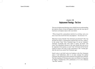 Saviour Of The World Saviour Of The World 
c h a p t e r 6 6 
Replacement Theology - The Error 
The error of replacement theology arises chiefly from not understanding 
the relativity theory of time & Judgment which only the wise men of 
God know as Scripture states in the verse below: 
“Whoso keepeth the commandment shall feel no evil thing: and a wise 
man’s heart discerneth both time and judgment.” (Ecclesiastes 8:5) 
What does it mean “literally” that “all Israel is not all Israel”? The “not 
all Israel are Israel” is mentioned by Apostle Paul to be true “relative” 
to the current “time” (New Testament Age). It’s not an “absolute” 
statement. Eventually that verse where it means “all Israel” will 
come True (absolutely) because in the same breath Paul says not to 
be “ignorant of the mystery or secret” that “All Israel will be Saved” 
(which we know will come to pass somewhere in the “coming age” 
after the end of our current New Testament age). 
Israel’s army is not God’s army (no Scripture in the New Testament 
states it and furthermore, there is no army amongst the earliest 
Christians who believed in Christ centered Universalism up to 500 AD. 
The false teaching of Christian army came out of Rome via Augustine 
of Hippo’s Scripture-less (NT) justification of it in his infamous 
“Just War” treatise). 
278 279 
 