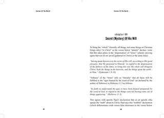 Saviour Of The World Saviour Of The World 
c h a p t e r 6 9 
Secret (Mystery) Of His Will 
To bring the “whole” (literally, all things; not some things or Christian 
things only) “in Christ” as the verses below “plainly” declare: (note 
that this takes place in the ‘dispensation’ of “times” {plural} proving 
again that not all are saved [gathered in Christ] at the same time): 
“having made known to us the secret of His will, according to His good 
pleasure, that He purposed in Himself, in regard to the dispensation 
of the fullness of the times, to bring into one the whole (all things)in 
Christ, both the things in the heavens, and the things upon the earth - 
in Him;” (Ephesians 1:9-10) 
“fullness” of the “times” tells us “literally” that all these will be 
fulfilled in the “ages framed by the word of God” (as declared by the 
author of Hebrews) in Hebrews 11:3 as follows: 
“by faith we understand the ages to have been framed (prepared) by 
the word of God, in regard to the things seen not having come out of 
things appearing;” (Hebrews 11:3) 
This agrees with apostle Paul’s declaration that as an apostle who 
speaks the “truth” about/in Christ, Paul says this “truthful” declaration 
(which differentiates truth versus false doctrines) in the verses below 
284 285 
 