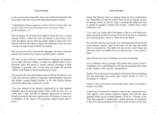 Saviour Of The World Saviour Of The World 
is not a good excuse (especially when you’re told and presented with 
the evidence like this) even as the following Scripture testifies: 
“In flaming fire taking vengeance on those who do not know God, and 
on those who do not obey the gospel of our Lord Jesus Christ” 
(2 Thessalonians 1:8) 
Does the phrase ‘do not know God’ (apply to those who have a wrong 
concept of Him – whom the Lord may declare ‘I never knew you’) 
while the phrase ‘do not obey the gospel’ (apply to those who were 
told the truth but still refuse to repent and continued in their old ways 
- having a wrong concept of Him)? You decide. 
Now you can see why I rejected this language rule (also commonly 
used by Universalists) for it causes confusion and is a duality. 
The ‘fact’ (as they claim) in ‘Greek/Hebrew’ language, the meaning 
can be taken from the ‘subject’ to which it is applied. Since God is 
Immortal, hence His power is eternal; because according to their 
‘language or grammar rule’, aionon here can imply the meaning 
‘eternal’ even though its literal meaning here is ages. 
They get this idea from philosophers such as Thomas De Quincey, one 
of the most accurate students of language, and profoundest reasoners 
and thinkers among English scholars; as Dr John Wesley Hanson 
records this philosophy in Quincey’s words: 
“The exact amount of the duration expressed by an aión depends 
altogether upon the particular subject which yields the aión. It is, as 
I have said, a radix, and like an algebraic square-root or cube-root, 
though governed by the most rigorous laws of limitation, it must vary 
in obedience to the nature of the particular subject whose radix it 
forms.” 
Notice that Quincey draws an analogy based on some mathematical 
law. Remember, we must be careful when we do an analogy. In fact, 
an analogy cannot be used to imply a meaning but rather just used 
to explain (in parallel) a similar ‘line of logic’. I think I know a little 
mathematics too. 
I’ve to put it so clearly and a little harsh so that you will think twice 
before accusing me that I’m in error. Even if I’m in error, it is definitely 
not in the big picture, which is, Christ Saves the World. 
Do you know that if you put in the ‘true’ literal meaning for that Greek 
word (aionon), namely, ‘ages’ in this case, ‘all’ the way, you would 
find ‘no contradiction’. The Bible will now reveal a more literal and 
real truth which was hidden from you (and me too – at one point in 
time). 
Alas! Therein the secret: no duality (even when translating). 
Let us illustrate with an example: The aionion that occurs in both 1 
Corinthians 10:11, and Philippians 4:20 may be translated either based 
on the ‘duality’ or the ‘oneness’ concept below. 
Duality: The word aionon (noun-plural; with exactly the same spelling, 
feel and authorship) may mean ‘ages’,’world’,’worlds’ or ‘ever’ in 
accordance to ‘context’. 
Oneness: The word aionon (noun-plural) means ‘ages’ everywhere it 
occurs in the Bible. 
A brief note: To answer the ‘objection’ made by the ‘eternal hell view’ 
with regards to the aionion (adjective-singular and with the same 
spelling) which occurs in both (Matthew 25:46 & 1 Timothy 6:16). 
Their best argument to defend their ‘duality principle in translation’ 
is that if the literal meaning (of the Greek word aionion) is true, then 
20 21 
 
