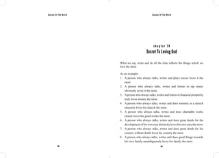 Saviour Of The World Saviour Of The World 
c h a p t e r 7 0 
Secret To Loving God 
What we say, write and do all the time reflects the things which we 
love the most. 
As an example: 
1. A person who always talks, writes and plays soccer loves it the 
most. 
2. A person who always talks, writes and listens to rap music 
obviously loves it the most. 
3. A person who always talks, writes and listens to financial prosperity 
truly loves money the most. 
4. A person who always talks, writes and does ministry at a church 
sincerely loves his church the most. 
5. A person who always talks, writes and does charitable works 
clearly loves his good works the most. 
6. A person who always talks, writes and does great deeds for the 
development of his own race distinctly loves his own race the most. 
7. A person who always talks, writes and does great deeds for his 
country without doubt loves his country the most. 
8. A person who always talks, writes and does good things towards 
his own family unambiguously loves his family the most. 
288 289 
 
