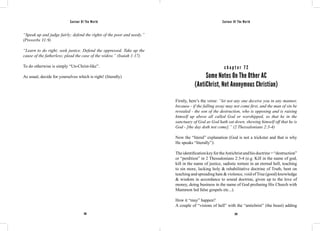 Saviour Of The World Saviour Of The World 
“Speak up and judge fairly; defend the rights of the poor and needy.” 
(Proverbs 31:9) 
“Learn to do right; seek justice. Defend the oppressed. Take up the 
cause of the fatherless; plead the case of the widow.” (Isaiah 1:17) 
To do otherwise is simply “Un-Christ-like”. 
As usual, decide for yourselves which is right! (literally) 
c h a p t e r 7 2 
Some Notes On The Other AC 
(AntiChrist, Not Anonymous Christian) 
Firstly, here’s the verse: “let not any one deceive you in any manner, 
because - if the falling away may not come first, and the man of sin be 
revealed - the son of the destruction, who is opposing and is raising 
himself up above all called God or worshipped, so that he in the 
sanctuary of God as God hath sat down, shewing himself off that he is 
God - [the day doth not come].” (2 Thessalonians 2:3-4) 
Now the “literal” explanation (God is not a trickster and that is why 
He speaks “literally”): 
The identification key for the Antichrist and his doctrine = “destruction” 
or “perdition” in 2 Thessalonians 2:3-4 (e.g. Kill in the name of god, 
kill in the name of justice, sadistic torture in an eternal hell, teaching 
to sin more, lacking holy & rehabilitative doctrine of Truth, bent on 
teaching and spreading hate & violence, void of True (good) knowledge 
& wisdom in accordance to sound doctrine, given up to the love of 
money, doing business in the name of God profaning His Church with 
Mammon led false gospels etc...). 
How it “may” happen? 
A couple of “visions of hell” with the “antichrist” (the beast) adding 
292 293 
 