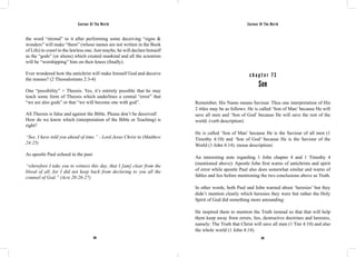 Saviour Of The World Saviour Of The World 
the word “eternal” to it after performing some deceiving “signs & 
wonders” will make “them” (whose names are not written in the Book 
of Life) to crawl to the lawless one. Just maybe, he will declare himself 
as the “gods” (or aliens) which created mankind and all the scientists 
will be “worshipping” him on their knees (finally). 
Ever wondered how the antichrist will make himself God and deceive 
the masses? (2 Thessalonians 2:3-4) 
One “possibility” = Theosis. Yes, it’s entirely possible that he may 
teach some form of Theosis which underlines a central “error” that 
“we are also gods” or that “we will become one with god”. 
All Theosis is false and against the Bible. Please don’t be deceived! 
How do we know which (interpretation of the Bible or Teaching) is 
right? 
“See, I have told you ahead of time.” - Lord Jesus Christ in (Matthew 
24:25) 
As apostle Paul echoed in the past: 
“wherefore I take you to witness this day, that I [am] clear from the 
blood of all, for I did not keep back from declaring to you all the 
counsel of God.” (Acts 20:26-27) 
c h a p t e r 7 3 
Son 
Remember, His Name means Saviour. Thus one interpretation of His 
2 titles may be as follows: He is called ‘Son of Man’ because He will 
save all men and ‘Son of God’ because He will save the rest of the 
world. (verb description) 
He is called ‘Son of Man’ because He is the Saviour of all men (1 
Timothy 4:10) and ‘Son of God’ because He is the Saviour of the 
World (1 John 4:14). (noun description) 
An interesting note regarding 1 John chapter 4 and 1 Timothy 4 
(mentioned above): Apostle John first warns of antichrists and spirit 
of error while apostle Paul also does somewhat similar and warns of 
fables and lies before mentioning the two conclusions above as Truth. 
In other words, both Paul and John warned about ‘heresies’ but they 
didn’t mention clearly which heresies they were but rather the Holy 
Spirit of God did something more astounding: 
He inspired them to mention the Truth instead so that that will help 
them keep away from errors, lies, destructive doctrines and heresies, 
namely: The Truth that Christ will save all men (1 Tim 4:10) and also 
the whole world (1 John 4:14). 
294 295 
 