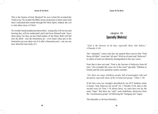 Saviour Of The World Saviour Of The World 
This is the Genius of God. Shocked? So was I when He revealed this 
Truth to me. No wonder the Bible seems mysterious to them since God 
hasn’t unlocked their minds through His Holy Spirit. Indeed, the veil 
is only taken away in Christ. 
No wonder Isaiah prophesied about them, ‘seeing they will not see and 
hearing they will not understand’ and Lord Jesus Himself said, ‘leave 
them alone, for they are the blind leaders of the blind. Both will fall 
into the ditch’. (not the bottomless pit - even Satan when put in the 
bottomless pit was taken out of it after a thousand years - can you see 
how Merciful God really is?) 
c h a p t e r 7 4 
Specially (Malista) 
“God is the Saviour of all men, especially those who believe.” 
(1Timothy 4:10) 
The “summary” verses such the one quoted above proves that “God 
Saves All Men”. (note that “all men” (Full set of men) and “believers” 
(a subset of men) are distinctly distinguished in this one verse). 
Note that it does not read: “God is the Saviour of believers from all 
men.” (for example) By exact use of the word “specially” (Malista in 
Greek) and the exact grammar syntax consider: 
“For there are many rebellious people, full of meaningless talk and 
deception, especially those of the circumcision group.” (Titus 1:10) 
If the first verse (as wrongly) described by our ECT brethren claim 
it means “only believers are saved” (in 1 Timothy 4:10), then in the 
second verse (in Titus 1:10 shown here), we must have too by the 
same “logic” that there are “only” such (rebellious, deceivers) from 
the “circumcision group” (if following the “bringing into” logic). 
The absurdity is obvious (literally). 
296 297 
 