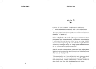 Saviour Of The World Saviour Of The World 
c h a p t e r 7 5 
Test 
Consider the logic tests below which are based on Scripture: 
i. Which one sounds like a profane fable? (The Profanity Test) 
“But reject profane and old wives’ fables, and exercise yourself toward 
godliness.” (1 Timothy 4:7) 
Eternal hell (of which the Greek mythologies to other stories found 
elsewhere on earth across the cultures who have their own versions of 
it too) versus Universal Salvation (which no one has except that it is 
unique to Christianity through the work of the Cross by the Immortal 
Son of God - Jesus). God saving ‘all’ sounds profane or that He tortures 
the rest with eternal fire sounds more profane? 
Note that just after warning Timothy to keep away from fables, apostle 
Paul clearly writes three verses later (in context) that God is the Saviour 
of all men…(1 Timothy 4:10). 
This clearly implies that Universal Salvation (with regards to men in 
strict context of the verse in consideration) cannot be a fable since 
Paul clearly exhorts Timothy to believe this (Universal Salvation of 
men) to keep away from those profane and old wives’ fables. 
298 299 
 