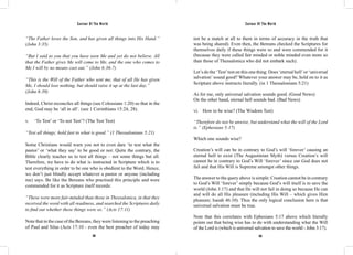 Saviour Of The World Saviour Of The World 
“The Father loves the Son, and has given all things into His Hand.” 
(John 3:35) 
“But I said to you that you have seen Me and yet do not believe. All 
that the Father gives Me will come to Me, and the one who comes to 
Me I will by no means cast out.” (John 6:36-7) 
“This is the Will of the Father who sent me, that of all He has given 
Me, I should lose nothing, but should raise it up at the last day.” 
(John 6:39) 
Indeed, Christ reconciles all things (see Colossians 1:20) so that in the 
end, God may be ‘all in all’. (see 1 Corinthians 15:24, 28). 
v. ‘To Test’ or ‘To not Test’? (The Test Test) 
“Test all things; hold fast to what is good.” (1 Thessalonians 5:21) 
Some Christians would warn you not to even dare ‘to test what the 
pastor’ or ‘what they say’ to be good or not. Quite the contrary, the 
Bible clearly teaches us to test all things – not some things but all. 
Therefore, we have to do what is instructed in Scripture which is to 
test everything in order to be one who is obedient to the Word. Hence, 
we don’t just blindly accept whatever a pastor or anyone (including 
me) says. Be like the Bereans who practised this principle and were 
commended for it as Scripture itself records: 
“These were more fair-minded than those in Thessalonica, in that they 
received the word with all readiness, and searched the Scriptures daily 
to find out whether these things were so.” (Acts 17:11) 
Note that in the case of the Bereans, they were listening to the preaching 
of Paul and Silas (Acts 17:10 - even the best preacher of today may 
not be a match at all to them in terms of accuracy in the truth that 
was being shared). Even then, the Bereans checked the Scriptures for 
themselves daily if these things were so and were commended for it 
(because they were called fair minded or noble minded even more so 
than those of Thessalonica who did not embark such). 
Let’s do the ‘Test’ test on this one thing: Does ‘eternal hell’ or ‘universal 
salvation’ sound good? Whatever your answer may be, hold on to it as 
Scripture above instructs literally. (in 1 Thessalonians 5:21) 
As for me, only universal salvation sounds good. (Good News) 
On the other hand, eternal hell sounds bad. (Bad News) 
vi. How to be wise? (The Wisdom Test) 
“Therefore do not be unwise, but understand what the will of the Lord 
is.” (Ephesians 5:17) 
Which one sounds wise? 
Creation’s will can be in contrary to God’s will ‘forever’ causing an 
eternal hell to exist (The Augustinian Myth) versus Creation’s will 
cannot be in contrary to God’s Will ‘forever’ since our God does not 
fail and that His Will is Supreme amongst other things. 
The answer to the query above is simple: Creation cannot be in contrary 
to God’s Will ‘forever’ simply because God’s will itself is to save the 
world (John 3:17) and that He will not fail in doing so because He can 
and will do all His pleasure (including His Will – which gives Him 
pleasure; Isaiah 46:10). Thus the only logical conclusion here is that 
universal salvation must be true. 
Note that this correlates with Ephesians 5:17 above which literally 
points out that being wise has to do with understanding what the Will 
of the Lord is (which is universal salvation to save the world - John 3:17). 
302 303 
 