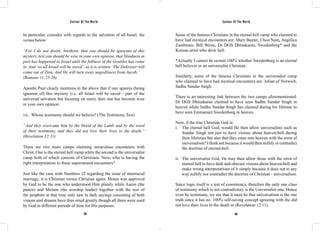 Saviour Of The World Saviour Of The World 
In particular, consider with regards to the salvation of all Israel, the 
verses below: 
“For I do not desire, brethren, that you should be ignorant of this 
mystery, lest you should be wise in your own opinion, that blindness in 
part has happened to Israel until the fullness of the Gentiles has come 
in. And ‘so all Israel will be saved’, as it is written:‘The Deliverer will 
come out of Zion, And He will turn away ungodliness from Jacob;’ 
(Romans 11:25-26) 
Apostle Paul clearly mentions in the above that if one ignores (being 
ignorant of) this mystery (i.e. all Israel will be saved - part of the 
universal salvation but focusing on men), then one has become wise 
in your own opinion. 
vii. Whose testimony should we believe? (The Testimony Test) 
“And they overcame him by the blood of the Lamb and by the word 
of their testimony, and they did not love their lives to the death.” 
(Revelation 12:11) 
There are two main camps claiming miraculous encounters with 
Christ. One is the eternal hell camp while the second is the universalist 
camp both of which consists of Christians. Now, who is having the 
right interpretation to these supernatural encounters? 
Just like the case with Numbers 12 regarding the issue of interracial 
marriage, it is Christian versus Christian again. Moses was approved 
by God to be the one who understood Him plainly while Aaron (the 
pastor) and Miriam (the worship leader) together with the rest of 
the prophets at that time only saw in dark sayings consisting of both 
visions and dreams have thus erred greatly though all three were used 
by God in different periods of time for His purposes. 
Some of the famous Christians in the eternal hell camp who claimed to 
have had mystical encounters are: Mary Baxter, Choo Nam, Angelica 
Zambrano, Bill Weise, Dr DGS Dhinakaran, Swedenborg* and the 
Korean artist who drew hell. 
*Actually I cannot be certain 100% whether Swedenborg is an eternal 
hell believer or an universalist Christian. 
Similarly, some of the famous Christians in the universalist camp 
who claimed to have had mystical encounters are: Julian of Norwich, 
Sadhu Sundar Singh. 
There is an interesting link between the two camps aforementioned: 
Dr DGS Dhinakaran claimed to have seen Sadhu Sundar Singh in 
heaven while Sadhu Sundar Singh has claimed during his lifetime to 
have seen Emmanuel Swedenborg in heaven. 
Now, if the true Christian God is: 
i. The eternal hell God, would He then allow universalists such as 
Sundar Singh not just to have visions about heaven/hell during 
their lifetimes but also that they enter into heaven with the error of 
universalism? I think not because it would then nullify or contradict 
the doctrine of eternal-hell. 
ii. The universalist God, He may then allow those with the error of 
eternal hell to have dark and obscure visions about heaven/hell and 
make wrong interpretations of it simply because it does not in any 
way nullify nor contradict the doctrine of Christian - universalism. 
Since logic itself is a test of consistency, therefore the only one class 
of testimony which is not contradictory is the Universalist one. Hence 
even by testimony, we see that it must be that universalism is the one 
truth since it has no 100% self-saving concept agreeing with the did 
not love their lives to the death in (Revelation 12:11). 
304 305 
 