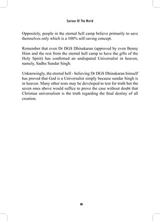 Saviour Of The World 
Oppositely, people in the eternal hell camp believe primarily to save 
themselves only which is a 100% self-saving concept. 
Remember that even Dr DGS Dhinakaran (approved by even Benny 
Hinn and the rest from the eternal hell camp to have the gifts of the 
Holy Spirit) has confirmed an undisputed Universalist in heaven, 
namely, Sadhu Sundar Singh. 
Unknowingly, the eternal hell - believing Dr DGS Dhinakaran himself 
has proved that God is a Universalist simply because sundar Singh is 
in heaven. Many other tests may be developed to test for truth but the 
seven ones above would suffice to prove the case without doubt that 
Christian universalism is the truth regarding the final destiny of all 
creation. 
306 
 