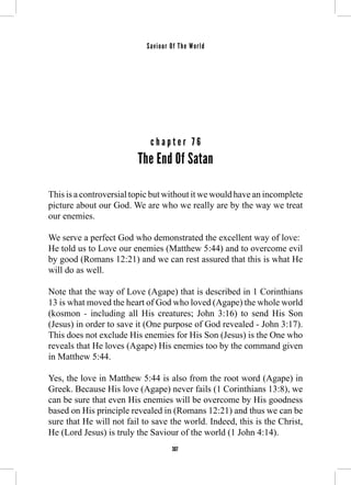 Saviour Of The World 
c h a p t e r 7 6 
The End Of Satan 
This is a controversial topic but without it we would have an incomplete 
picture about our God. We are who we really are by the way we treat 
our enemies. 
We serve a perfect God who demonstrated the excellent way of love: 
He told us to Love our enemies (Matthew 5:44) and to overcome evil 
by good (Romans 12:21) and we can rest assured that this is what He 
will do as well. 
Note that the way of Love (Agape) that is described in 1 Corinthians 
13 is what moved the heart of God who loved (Agape) the whole world 
(kosmon - including all His creatures; John 3:16) to send His Son 
(Jesus) in order to save it (One purpose of God revealed - John 3:17). 
This does not exclude His enemies for His Son (Jesus) is the One who 
reveals that He loves (Agape) His enemies too by the command given 
in Matthew 5:44. 
Yes, the love in Matthew 5:44 is also from the root word (Agape) in 
Greek. Because His love (Agape) never fails (1 Corinthians 13:8), we 
can be sure that even His enemies will be overcome by His goodness 
based on His principle revealed in (Romans 12:21) and thus we can be 
sure that He will not fail to save the world. Indeed, this is the Christ, 
He (Lord Jesus) is truly the Saviour of the world (1 John 4:14). 
307 
 