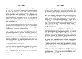 Saviour Of The World Saviour Of The World 
Paul, we can rest assured that these times also includes salvation for 
the whole world (or all things) because other verses support this as 
the mystery of Christ as it is revealed in the gathering of all things 
done at the fullness of the times (kairon {plural} - Ephesians 1:10) 
in order to reconcile them all (Colossians 1:20) so that finally and 
eternally, God will be all in all (1 Corinthians 15:28) after filling all 
things (Ephesians 4:10 , Ephesians 1:23) with His love (Agape) as 
well as (Light, Goodness and all) till darkness (evil) which has no 
place in Him (1 John 1:5) will cease to exist for it is not part of His 
love (1 Corinthians 13:5). 
By saving the church (ekklesia) first, God is showing that He is faithful 
and that even those in the heavenly places know that God is indeed 
saving the world by His hidden wisdom (Ephesians 3:9) in stages: 
Jewish believers - Gentiles etc. (Ephesians 3:10). 
Thus it is easy to see that the Bible does teach mysteriously the 
salvation and restoration of all (including satan and his hosts as well). 
This I believe is the Mystery of Christ - Salvation of all the world. 
The church is thus set as an example for the salvation of the world 
indicating its beginning since we (the church) are the firstfruit of His 
(Jesus) work of salvation and not the only fruits as fallaciously often 
interpreted (1 Corinthians 15:23, James 1:18). 
For an example of this analogy, consider: 
“For if their being cast away is the reconciling of the world, what will 
their acceptance be but life from the dead?” (Romans 11:15) 
“For if the firstfruit is holy, the lump is also holy; and if the root is 
holy, so are the branches.” (Romans 11:16) 
In (Romans 11:15-16) - notice that the salvation of the firstfruit is 
compared between the salvation of the Gentiles versus the Jews. After 
the operation (of justice) in casting them (jewish non-believers) away, 
the reconciling of the world takes place (justice). 
But it doesn’t end there since after they (those non-believing Jews) are 
accepted again (for all Israel will be saved - Romans 11:26) but only 
after all gentiles (fullness of the Gentiles) have come in (saved too - 
Romans 11:25 - Note that this is mentioned to be a mystery - in this 
case highlighted for the salvation of all men). Indeed all men being 
saved is declared as something that Jesus prophesied that He will do 
(John 12:32), will take place at different times (kairois {plural} - 1 
Timothy 2:6) and is a fact (Titus 2:11) as well as a Universal Truth or 
saying (1 Timothy 4:10). 
Some people (even universalists) feel that it is unfair for God to even 
offer reconciliation (Colossians 1:20) and restoration (Acts 3:21) to 
Satan, demons and the devils which are included in the all things. 
Yeah, I have problem with it too. But I don’t let my feeling get in the 
way of what God’s Will is as declared that He is going to do as stated 
in His Holy Scriptures. I let God be God literally and just accept that 
He desires to do it and will accomplish all His pleasures. 
A Christian social worker with years of experience in both ministry 
and other works actually remarked to me that this doesn’t feel right: 
He says, “How can God even show mercy to such evil creatures? 
I’ve worked with mental patients, drug addicts and even hard-core 
criminals all my life and even I wouldn’t feel that such an action is 
right. It sounds demonic. 
Just for you to know, young man, I have seen what these demons can 
do – I once saw a demon-possessed person inserting a stick into his 
wound and tearing it. Oh! How can such evil things be even given a 
chance to be saved by Christ?” 
310 311 
 