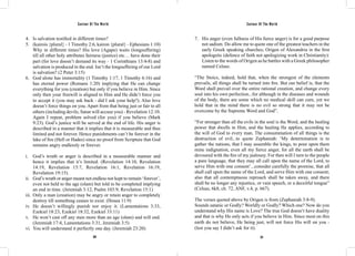 Saviour Of The World Saviour Of The World 
4. Is salvation testified in different times? 
5. (kairois {plural} - 1 Timothy 2:6, kairon {plural} - Ephesians 1:10) 
Why in different times? His love (Agape) waits (longsuffering) 
till all other holy attributes fairness (justice) etc… have done their 
part (for love doesn’t demand its way - 1 Corinthians 13:4-8) and 
salvation is produced in the end. Isn’t the longsuffering of our Lord 
is salvation? (2 Peter 3:15) 
6. God alone has immortality (1 Timothy 1:17, 1 Timothy 6:16) and 
has eternal power (Romans 1:20) implying that He can change 
everything for you (creation) but only if you believe in Him. Since 
only then your freewill is aligned to Him and He didn’t force you 
to accept it (you may ask back - did I ask your help?). Also love 
doesn’t force things on you. Apart from that being just or fair to all 
others (including devils; Satan will accuse you) - Revelation 12:10. 
Again I repeat, problem solved (for you) if you believe (Mark 
9:23). God’s justice will be served at the end of life. His anger is 
described in a manner that it implies that it is measurable and thus 
limited and not forever. Hence punishments can’t be forever in the 
lake of fire (Hell or Hades) since no proof from Scripture that God 
remains angry endlessly or forever. 
i. God’s wrath or anger is described in a measurable manner and 
hence it implies that it’s limited. (Revelation 14:10, Revelation 
14:19, Revelation 15:7, Revelation 16:1, Revelation 16:19, 
Revelation 19:15). 
ii. God’s wrath or anger meant not endless nor kept to remain ‘forever’, 
even not held to the age (olam) but told to be completed implying 
an end in time. (Jeremiah 3:12, Psalm 103:9, Revelation 15:1) 
iii. Only a man (creation) may be angry or retain anger to completely 
destroy till something ceases to exist. (Hosea 11:9) 
iv. He doesn’t willingly punish nor enjoy it. (Lamentations 3:33, 
Ezekiel 18:23, Ezekiel 18:32, Ezekiel 33:11) 
v. He won’t cast off any men more than an age (olam) and will end. 
(Jeremiah 17:4, Lamentations 3:31, Jeremiah 3:5) 
vi. You will understand it perfectly one day. (Jeremiah 23:20) 
7. His anger (even fullness of His fierce anger) is for a good purpose 
not sadism. Do allow me to quote one of the greatest teachers in the 
early Greek speaking churches; Origen of Alexandria in the first 
apologetic (defence of faith not apologizing work in Christianity): 
Listen to the words of Origen as he battles with a Greek philosopher 
named Celsus: 
“The Stoics, indeed, hold that, when the strongest of the elements 
prevails, all things shall be turned into fire. But our belief is, that the 
Word shall prevail over the entire rational creation, and change every 
soul into his own perfection...for although in the diseases and wounds 
of the body, there are some which no medical skill can cure, yet we 
hold that in the mind there is no evil so strong that it may not be 
overcome by the Supreme Word and God”. 
“For stronger than all the evils in the soul is the Word, and the healing 
power that dwells in Him, and the healing He applies, according to 
the will of God to every man. The consummation of all things is the 
destruction of evil...to quote Zephaniah: ‘My determination is to 
gather the nations, that I may assemble the kings, to pour upon them 
mine indignation, even all my fierce anger, for all the earth shall be 
devoured with the fire of my jealousy. For then will I turn to the people 
a pure language, that they may all call upon the name of the Lord, to 
serve Him with one consent’...consider carefully the promise, that all 
shall call upon the name of the Lord, and serve Him with one consent; 
also that all contemptuous reproach shall be taken away, and there 
shall be no longer any injustice, or vain speech, or a deceitful tongue” 
(Celsus, 6k8, ch. 72, ANF, v.4, p. 667). 
The verses quoted above by Origen is from (Zephaniah 3:8-9). 
Sounds satanic or Godly? Worldly or Godly? Which one? Now do you 
understand why His name is Love? The true God doesn’t have duality 
and that is why He only acts if you believe in Him. Since most on this 
earth do not believe, He being just, will not force His will on you - 
(lest you say I didn’t ask for it). 
320 321 
 