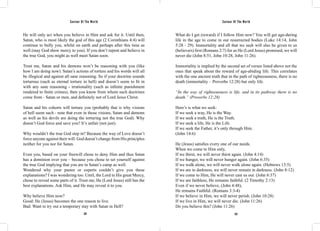 Saviour Of The World Saviour Of The World 
He will only act when you believe in Him and ask for it. Until then, 
Satan, who is most likely the god of this age (2 Corinthians 4:4) will 
continue to bully you, whilst on earth and perhaps after this time as 
well (may God show mercy to you). If you don’t repent and believe in 
the true God, you might as well meet Satan soon. 
Trust me, Satan and his demons won’t be reasoning with you (like 
how I am doing now). Satan’s actions of torture and his words will all 
be illogical and against all sane reasoning. So if your doctrine sounds 
torturous (such as eternal torture in hell) and doesn’t seem to fit in 
with any sane reasoning - irrationality (such as infinite punishment 
rendered to finite crimes), then you know from whom such doctrines 
come from - Satan or men, and definitely not of Lord Jesus Christ. 
Satan and his cohorts will torture you (probably that is why visions 
of hell seem such - note that even in those visions, Satan and demons 
as well as his devils are doing the torturing not the true God). Why 
doesn’t God force and save you? It’s unfair (not just). 
Why wouldn’t the true God step in? Because the way of Love doesn’t 
force anyone against their will. God doesn’t change from His principles 
neither for you nor for Satan. 
Even you, based on your freewill chose to deny Him and thus Satan 
has a dominion over you – because you chose to set yourself against 
the true God implying that you are in Satan’s camp as well. 
Wondered why your pastor or experts couldn’t give you these 
explanations? I was wondering too. Until, the Lord in His great Mercy, 
chose to reveal some parts of it. Trust me, He (Lord Jesus) still has the 
best explanations. Ask Him, and He may reveal it to you. 
Why believe Him now? 
Good: He (Jesus) becomes the one reason to live. 
Bad: Want to try out a temporary stay with Satan in Hell? 
What do I get (reward) if I follow Him now? You will get age-during 
life in the age to come in our resurrected bodies (Luke 14:14, John 
5:28 - 29). Immortality and all that we seek will also be given to us 
(believers) first (Romans 2:7) for as He (Lord Jesus) promised, we will 
never die (John 8:51, John 10:28, John 11:26). 
Immortality is implied by the second set of verses listed above not the 
ones that speak about the reward of age-abiding life. This correlates 
with the one ancient truth that in the path of righteousness, there is no 
death (immortality – Proverbs 12:28) but only life. 
“In the way of righteousness is life, and in its pathway there is no 
death.” (Proverbs 12:28) 
Here’s is what we seek: 
If we seek a way, He is the Way. 
If we seek a truth, He is the Truth. 
If we seek a life, He is the Life. 
If we seek the Father, it’s only through Him. 
(John 14:6) 
He (Jesus) satisfies every one of our needs. 
When we come to Him only, 
If we thirst, we will never thirst again. (John 4:14) 
If we hunger, we will never hunger again. (John 6:35) 
If we walk alone, we will never walk alone again. (Hebrews 13:5) 
If we are in darkness, we will never remain in darkness. (John 8:12) 
If we come to Him, He will never cast us out. (John 6:37) 
If we are faithless, He remains faithful. (2 Timothy 2:13) 
Even if we never believe, (John 4:48), 
He remains Faithful. (Romans 3:3-4) 
If we believe in Him, we will never perish. (John 10:28) 
If we live in Him, we will never die. (John 11:26) 
Do you believe this? (John 11:26) 
322 323 
 