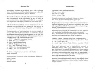 Saviour Of The World Saviour Of The World 
In the book of Revelation, we see that this ‘fire’ is what is called the 
lake of fire because there (in Revelation), judgment day is described 
‘more clearly’ than in the passage above (in Matthew). 
The verse below focuses on the part of the punishment for the three 
most evil creatures in all the world; namely, the devil (or Satan - in 
context of the definition given in Revelation 12:9), the beast, and the 
false prophet. This is the end of punishment for Satan and his host: 
“The devil, who deceived them, was cast into the lake of fire and 
brimstone where the beast and false prophet are. And they will be 
tormented day and night to the ages of Ages.” (Revelation 20:10) 
The translation above is based on the literal one meaning principle. In 
case you think that I may have tricked you, we will first look at some 
of the famous interlinear (Greek-English parallels) and see what they 
state the literal meaning for the duration of the punishment of Satan is. 
The abbreviations of the translations are as follows: 
i. TNIV – Today’s New International Version 
ii. NLT – New Living Translation 
iii. ESV – English Standard Version 
iv. KJV II – King James Version II 
v. NIV – New International Version 
vi. NRSV – New Revised Standard Version 
vii. NKJV – New King James Version 
The Greek for the phrase in consideration looks like this: 
αἰῶνας τῶν αἰώνων 
The transliteration (‘romanized’ Greek – using English alphabets) is: 
αἰῶνας = aionas 
τῶν = ton 
αἰώνων = aionon 
The phrases with its literal one meaning is: 
αἰῶνας = aionas = ages 
τῶν = ton = of = of the 
αἰώνων = aionon = Ages 
Thus αἰῶνας τῶν αἰώνων transliterated is: aionas ton aionon; 
And αἰῶνας τῶν αἰώνων literally means: ages of ages. 
The phrase above is the strongest combination of aion/aionios because 
it involves two plural words for ages being combined. In other words, 
only the punishment of the devil has been described using the strongest 
possible Greek combination of aion/aionios. 
Interestingly, even to describe the punishment of the devil, aidios (the 
only possible true Greek word to mean eternal) is never used. 
Men’s punishment as it is discussed elsewhere in this book is only 
described with a singular age (age –during; one age only). 
Let’s dive in deeper. The nature of the Greek words stated above: 
i. aionas = ages =αἰῶνας (Noun – Accusative – Masculine – Plural 
ii. ton = of (not ‘and’) = τῶ 
iii. aionon = Ages = αἰώνων (Noun – Genitive – Masculine – Plural) 
Thus, Satan’s punishment may be described more accurately (to 
differentiate between: subset = ages and the universal set = Ages): 
ages of the Ages. If you noticed, I did not use Greek classics to prove 
that neither aion, aionas nor aionon means ‘eternal’. This is not that 
the classics render the meaning as eternal there but rather because I 
do not want to be accused of using worldly wisdom (Greek literature) 
above usage in Scripture to prove our claim. 
Surprising to most, the Bible’s usage itself will prove that both aionas 
(ages) and aionon (Ages) denote a limited period of time. Let Scripture 
interpret Scripture. 
328 329 
 