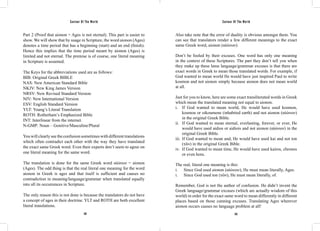 Saviour Of The World Saviour Of The World 
Part 2 (Proof that aionon = Ages is not eternal). This part is easier to 
show. We will show that by usage in Scripture, the word aionon (Ages) 
denotes a time period that has a beginning (start) and an end (finish). 
Hence this implies that the time period meant by aionon (Ages) is 
limited and not eternal. The premise is of course, one literal meaning 
in Scripture is assumed. 
The Keys for the abbreviations used are as follows: 
BIB: Original Greek BIBLE 
NAS: New American Standard Bible 
NKJV: New King James Version 
NRSV: New Revised Standard Version 
NIV: New International Version 
ESV: English Standard Version 
YLT: Young’s Literal Translation 
ROTH: Rotherham’s Emphasized Bible 
INT: Interlinear from the internet. 
N-GMP: Noun – Genitive/Masculine/Plural 
You will clearly see the confusion sometimes with different translations 
which often contradict each other with the way they have translated 
the exact same Greek word. Even their experts don’t seem to agree on 
one literal meaning for the same word. 
The translation is done for the same Greek word αἰώνων = aionon 
(Ages). The odd thing is that the real literal one meaning for the word 
aionon in Greek is ages and that itself is sufficient and causes no 
contradiction in meaning/language/grammar when translated equally 
into all its occurrences in Scripture. 
The only reason this is not done is because the translators do not have 
a concept of ages in their doctrine. YLT and ROTH are both excellent 
literal translations. 
Also take note that the error of duality is obvious amongst them. You 
can see that translators render a few different meanings to the exact 
same Greek word, aionon (αἰώνων). 
Don’t be fooled by their excuses. One word has only one meaning 
in the context of these Scriptures. The part they don’t tell you when 
they make up these lame language/grammar excuses is that there are 
exact words in Greek to mean those translated words. For example, if 
God wanted to mean world He would have just inspired Paul to write 
kosmon and not aionon simply because aionon does not mean world 
at all. 
Just for you to know, here are some exact transliterated words in Greek 
which mean the translated meaning not equal to aionon. 
i. If God wanted to mean world, He would have used kosmon, 
kosmou or oikoumene (inhabited earth) and not aionon (αἰώνων) 
in the original Greek Bible. 
ii. If God wanted to mean eternal, everlasting, forever, or ever, He 
would have used aidios or aidiois and not aionon (αἰώνων) in the 
original Greek Bible. 
iii. If God wanted to mean and, He would have used kai and not ton 
(τῶν) in the original Greek Bible. 
iv. If God wanted to mean time, He would have used kairos, chronos 
or even hora. 
The real, literal one meaning is this: 
i. Since God used aionon (αἰώνων), He must mean literally, Ages. 
i. Since God used ton (τῶν), He must mean literally, of. 
Remember, God is not the author of confusion. He didn’t invent the 
Greek language/grammar excuses (which are actually wisdom of this 
world) in order for the exact same word to mean differently in different 
places based on those cunning excuses. Translating Ages wherever 
aionon occurs causes no language problem at all! 
332 333 
 