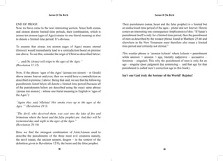 Saviour Of The World Saviour Of The World 
END OF PROOF. 
Now we have come to the next interesting section. Since both aionas 
and aionon denote limited time periods, their combination, which is 
aionas ton aionon (ages of Ages) retains its one literal meaning as also 
to denote a limited time period. It’s obvious. 
To assume that aionas ton aionon (ages of Ages) means eternal 
(forever) would immediately lead to a contradiction based on premise 
one above. To see this, consider the reign of Christ as described below: 
“… and He (Jesus) will reign to the ages of the Ages.” 
(Revelation 11:15) 
Now, if the phrase ‘ages of the Ages’ (aionas ton aionon – in Greek) 
above means forever and ever, then we would have a contradiction as 
described in premise 2 above. Being that said, we see that the following 
punishments listed below all denote a limited time period (because all 
of the punishments below are described using the exact same phrase 
{aionas ton aionon} - whose one literal meaning in English is ‘ages of 
the Ages’): 
“Again they said,’Alleluia! Her smoke rises up to the ages of the 
Ages.’” (Revelation 19:3) 
“The devil, who deceived them, was cast into the lake of fire and 
brimstone where the beast and the false prophet are. And they will be 
tormented day and night to the ages of the Ages.” 
(Revelation 20:10) 
Here we find the strongest combination of Aion/Aionon used to 
describe the punishments of the three most evil creatures namely, 
the devil (satan, the ancient serpent, dragon – in the context of the 
definition given in Revelation 12:9), the beast and the false prophet. 
Their punishment (satan, beast and the false prophet) is a limited but 
an undisclosed time period of the ages – plural and not forever. Herein 
comes an interesting one consequence (implication) of this: “If Satan’s 
punishment itself is only for a limited time period, then the punishment 
of men as described by the weaker phrase found in Matthew 25:46 and 
elsewhere in the New Testament must therefore also mean a limited 
time period and certainly not eternal.” 
This weaker phrase is ‘aionion kolasin’ where kolasin = punishment 
while αἰώνιον = aionion = age, literally (adjective – accusative – 
feminine – singular). This why the punishment of men is only for an 
age – singular (post judgment day sentencing – and that age for that 
punishment is called men’s correction age in this book). 
Isn’t our God truly the Saviour of the World? Rejoice! 
338 339 
 