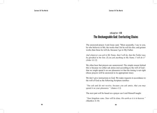 Saviour Of The World Saviour Of The World 
c h a p t e r 8 0 
The Unchangeable God: Everlasting Chains 
The answered prayer. Lord Jesus said, “Most assuredly, I say to you, 
he who believes in Me, the works that I do he will do also; and greater 
works than these he will do, because I go to My Father. 
And whatever you ask in My Name, that I will do, that the Father may 
be glorified in the Son. If you ask anything in My Name, I will do it” 
(John 14:12) 
We often hear that prayers are unanswered. The simple reason behind 
this is because we either ask amiss (not according to the will of God - 
that we might spend it on our pleasures) or that the timing is not right 
(those prayers will be answered in its appropriate time). 
We don’t give instructions to God. We make requests in accordance to 
the will of God as the following Scripture testifies: 
“You ask and do not receive, because you ask amiss, that you may 
spend it on your pleasures.” (James 4:3) 
The next part will be based on a prayer our Lord Himself taught: 
“Your kingdom come, Your will be done, On earth as it is in heaven.” 
(Matthew 6:10) 
348 349 
 
