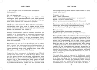 Saviour Of The World Saviour Of The World 
“…And a wise man’s heart discerns both time and judgment,” 
(Ecclesiastes 8:5) 
This is the interesting part: 
We can see that the Word of God gave us a clue first that a ‘wise 
interpretation’ would make a person’s face ‘shine and its sternness 
removed’ and then it also states a few verses later that a ‘wise’ man 
would be able to discern ‘time’ with respect to ‘judgment’. 
Indeed, time is not timelessness. Time (indicates measurability - 
implying limit) cannot mean ‘eternal’ or ‘endless duration’ for the 
latter is ‘timelessness’. Eternity is commonly held as timelessness 
because it has no notion of ‘time’ (limit in it). 
Similarly, judgment has two sentences - reward or punishment. The 
reward is for the righteous while the punishment (chastisement for 
betterment) is for the wicked. Do take note that Lord Jesus in the 
gospels (especially in Matthew 25:46) used the Greek word ‘kolasin’ 
(transliterated - meaning ‘pruning’ - used in botany too for pruning of 
plants for its ‘betterment’). 
Note also that Lord Jesus did not use the real Greek word for ‘torture’ 
which is ‘timoria’ (and its derivations) to describe the punishment of 
God for the wicked. Guess which contemporaries of Christ taught 
‘eternal punishment’ of the wicked using the correct Greek words 
differing from our Blessed Saviour? The Pharisees. 
Josephus (an almost contemporary Jew during the time of Christ) 
himself records in his writing (in Greek) the usage of those words 
back then in time. Josephus uses the phrase ‘kolasin aionion’ when 
describing the concept of punishment held by Christians agreeing 
perfectly ‘word for word’ with the Greek phrase found in the Bible 
in Matthew 25:46. However, when describing the Pharisees’ doctrine 
of punishment for the wicked, Josephus uses ‘their equivalent Greek 
term’ (which consists of entirely different words than that of Christ), 
namely, ‘aidios timoria’. 
Simply put, to recap: 
aidios = eternal (timelessness) 
timoria = torture (purposeless punishment – ‘no betterment’) 
aionion = age-during (limited ‘time’) 
kolasin = pruning (chastisement punishment for ‘betterment’) 
Can you see how you have been deceived by translators who in English 
translate both phrases (aidios timoria and kolasin aionion) 
as ‘eternal punishment’ in Josephus’ English translations? 
The fact is simple: 
The Pharisees taught aidios timoria = eternal torture. 
Lord Jesus taught kolasin aionion = age-during chastisement. 
The very fact that our Blessed Lord did not use the ‘same’ term employed 
beforehand by the Pharisees to teach His notion of punishment for the 
wicked clearly shows that He rejected the Pharisaic doctrine of ‘eternal 
torture’. Had Christ intended to teach the ‘same’ concept of ‘eternal 
punishment’ with the Jewish Pharisees, then it is only logical that He 
would have used the ‘same’ terms as the prevalent ‘aidios timoria’ 
so that the people would be able to identify the ‘same doctrine’ with 
regards to the ‘end’ of the wicked using an already ‘accepted term’ in 
the society. The very fact that Christ didn’t employ such terms clearly 
indicates that He taught a more rational, reasonable, and logical 
concept of temporal punishment for the betterment of the person on 
whom it’s inflicted. 
No wonder Christ never got impressed by the Pharisaic mission 
mentality of “warning the world of a God who will burn you eternally 
in fire if you don’t accept Him” as recorded in Matthew 23:15. All 
these Pharisees who converted their proselytes to being ‘twice the 
sons of hell’ would have “mocked” Christ as leading “the masses” to 
eternal hell because Lord Jesus taught that He will save the World! 
360 361 
 