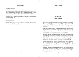 Saviour Of The World Saviour Of The World 
Indeed the verse says: 
“Because of this, lo, I send to you prophets, and wise men, and scribes, 
and of them ye will kill and crucify, and of them ye will scourge in your 
synagogues, and will pursue from city to city”. (Matthew 23:34) 
Remember, this is the doctrine belonging to the kings of heaven. (such 
as king David etc…) 
Indeed, it is written: 
“It is the glory of God to conceal a matter, and it is the glory of kings 
to search it out!” (Proverbs 25:2) 
c h a p t e r 8 2 
Tithe - Cursing 
Your pastor’s list of best friends is usually the same as his list of tithers. 
That is, their friendship is mammon-bound. “Let not our friendship be 
money - bound”. P/S: Mammon = Syriac God of money = money 
(literally). 
Why? It’s simple (literally): Your pastor pronounces ‘blessings’ upon 
the ‘tither’ (a tithe payer) for his faithful giving of tithes which accounts 
to further monetary gains on the side of the tither (the real reason why 
our tithe payer is friends with the pastor in the first place) 
In return, the tither (tithe payer) returns the ‘favour’ of blessing to the 
pastor directly (by giving a love offering to the pastor) or indirectly (by 
supporting the pastor’s church or the so-called ministries run by him). 
This is how mammon rules them. How to do it then? Simple, look at 
Christ. How did He do ‘ministry’? Freely & by Free-will giving. 
Clarification: You may begin by collecting money for an orphanage 
by doing it in the name of that ‘orphan’ (humanity), and not God. For 
it is not God Who is eating off your money (literally). Don’t use His 
name in vain. 
Secondly, let your collections in your church be 100% free-will giving. 
Don’t make fake rules like tithing to get a minimum sustenance for 
your survival and also don’t talk about money at all especially from 
the pulpit in church. 
364 365 
 