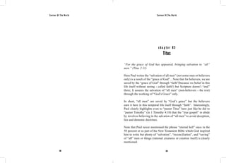 Saviour Of The World Saviour Of The World 
c h a p t e r 8 3 
Titus 
“For the grace of God has appeared, bringing salvation to “all” 
men.” (Titus 2:11) 
Here Paul writes the “salvation of all men” (not some men or believers 
only) is a result of the “grace of God”... Note that for believers, we are 
saved by the “grace of God” through “faith”(because we belief in this 
life itself without seeing - called faith!) but Scripture doesn’t “end” 
there; It assures the salvation of “all men” (non-believers - the rest) 
through the working of “God’s Grace” only. 
In short, “all men” are saved by “God’s grace” but the believers 
earn it here in this temporal life itself through “faith”. Interestingly, 
Paul clearly highlights even to “pastor Titus” here just like he did to 
“pastor Timothy” (in 1 Timothy 4:10) that the “true gospel” to abide 
by involves believing in the salvation of “all men” to avoid deception, 
lies and demonic doctrines. 
Note that Paul never mentioned the phrase “eternal hell” once in the 
50 percent or so part of the New Testament Bible which God inspired 
him to write but plenty of “salvation”, “reconciliation”, and “saving” 
of “all” men or things (rational creatures or creation itself) is clearly 
mentioned. 
368 369 
 