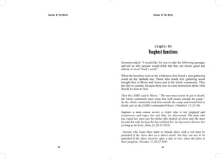 Saviour Of The World Saviour Of The World 
c h a p t e r 8 4 
Toughest Questions 
Someone asked: “I would like for you to take the following passages 
and tell us why anyone would think that they are moral, good and 
ethical, or even “God’s word”: 
When the Israelites were in the wilderness they found a man gathering 
wood on the Sabbath day. Those who found him gathering wood 
brought him to Moses and Aaron and to the whole community. They 
put him in custody, because there was no clear instruction about what 
should be done to him. 
Then the LORD said to Moses, “The man must surely be put to death; 
the whole community must stone him with stones outside the camp.” 
So the whole community took him outside the camp and stoned him to 
death, just as the LORD commanded Moses. (Numbers 15:32-36) 
Suppose a man comes across a virgin who is not engaged and 
overpowers and rapes her and they are discovered. The man who 
has raped her must pay her father fifty shekels of silver and she must 
become his wife because he has violated her; he may never divorce her 
as long as he lives. (Deu 22:28-29 NET) 
“Anyone who beats their male or female slave with a rod must be 
punished if the slave dies as a direct result, but they are not to be 
punished if the slave recovers after a day or two, since the slave is 
their property. (Exodus 21:20-21 NIV) 
370 371 
 