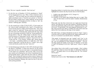Saviour Of The World Saviour Of The World 
Reply: The Law: Logically. Logically: “that’s the Law” 
1. For the first one in (Numbers 15:32-36), punishment is “harsh” 
for his transgression & we say, “Why is God so harsh for such a 
‘small sin’?”. If He isn’t harsh, the Law would not be followed. A 
lighter punishment such as “lock him up in prison” or “beat him 
but not to death” actually incurs “longer suffering” for the accused 
sometimes carried all throughout his life. It’s better to “die”, the 
shortest “suffering span” (literally). 
2. For the second one in (Deu 22:28-29 NET), if God meted out 
the “stone to death” punishment to the “rapist”, it’ll actually be a 
service for him since he “suffers a brief moment only”. Also, if the 
rapist is dead, the “raped girl” (being used) may not get married 
(for most men avoid marrying rape victims) plus this may result 
her say in becoming a prostitute to fulfil her “sexual gratification” 
having tasted it. Also, she “suffers longer” in that she “lives on” 
with the memory of “being raped” but the “rapist” died “quickly”. 
Now, the “rapist” marrying her is taught to “pay for his sins” by 
“living with her”. If he commits “another rape” (being married 
= not virgin = committing adultery), he might have well “been 
stoned to death then” leaving this girl as a “widow” (not a rape 
victim) and thereby another man may “marry her”. 
3. For the third passage in (Exodus 21:20-21 NIV), the first part where 
the abuser is “punished” is clearly fair. However, for the second 
part where the slave recovers, the master is not punished because 
“if the master too is punished”, then he may “take it out on the 
slave maybe not by beating him out of fear of punishment but by 
giving horrible chores”, again where the slave ends up “suffering 
longer”. But by letting the master go (shown mercy), chances are 
he will reduce the beatings (learning mercy) or realizing out of fear 
that harsh disciplinary beatings may cause the slave to die & he 
ends up being punished. 
Regarding whether it is lawful to have slaves, the bible actually clearly 
highlights few reasons why they become slaves in the first place: 
i. Unable to pay debt (Matthew 18:25, 2 Kings 4:1) 
ii. Willingly (Exodus 21:5) 
iii. Prisoners of war (better than locking them up in a cage). They 
“pay” for their desire to kill the master’s kindred. (Deuteronomy 
21:10). 
Please take note that these slaved were not “good men forced into 
slavery” but rather the very ones who wanted to “kill/destroy others & 
if given the opportunity, make you his slave”. Judgment is always “eye 
for an eye” or equivalently “the same judgment meted back to you”. 
But, God exercised more Mercy available only after Christ came and 
died on His Cross (otherwise, the logic of Law stands!). 
But under Grace, we forgive though the Law has its “logic”. Logic is 
overcome with Love after Christ paid for the “logical requirements” of 
the Law. A comment if you find the above “disturbing”: 
“The people 3-4 thousand years ago “needed” such “Law” to be 
“Civil”...It isn’t needed anymore since “men have learned” and thus 
the “Law was abolished by Christ fulfilling its penalties...” You see, 
till today people kill another in the name of “freedom” to the name 
of “god” all claiming to be for the “right reason”, which is “against 
evil”... 
Any military force in the world is a good example = Don’t soliders 
kill, imprison, torture etc all in the name of “protecting freedom & 
good”? = all legally done (I’m not talking about the ‘war criminal’ 
activity part).” 
Herein the “secret”: 
God put such a Law to show “how humans are really like”. 
372 373 
 