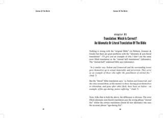 Saviour Of The World Saviour Of The World 
c h a p t e r 8 5 
Translation: Which Is Correct? 
An Idiomatic Or Literal Translation Of The Bible 
Nothing is wrong with the “original Bible” (in Hebrew, Aramaic & 
Greek) but there are great problems with the “idiomatic & non-literal 
translations”. I’ll give you an example of why I don’t use the same 
error filled translation as the “eternal hell translations” (idiomatic). 
The “eternal-hell” endorsed bible says (idiomatic): 
“In a similar way, Sodom and Gomorrah and the surrounding towns 
gave themselves up to sexual immorality and perversion. They serve 
as an example of those who suffer the punishment of eternal fire.” 
(Jude 7) 
But the “literal” bible translation says:“as Sodom and Gomorrah, and 
the cities around them, in like manner to these, having given themselves 
to whoredom, and gone after other flesh, have been set before - an 
example, of fire age-during, justice suffering.” (Jude 7) 
Note, folks that in both the above, the difference is obvious. The error 
filled (idiomatic non-literal) translation uses the wrong phrase “eternal 
fire” whilst the correct translation (literal & non idiomatic) one uses 
the accurate phrase “age-during fire”. 
374 375 
 