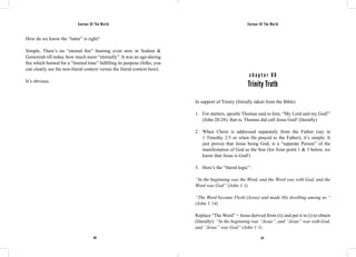 Saviour Of The World Saviour Of The World 
How do we know the “latter” is right? 
Simple, There’s no “eternal fire” burning even now in Sodom & 
Gomorrah till today, how much more “eternally”. It was an age-during 
fire which burned for a “limited time” fulfilling its purpose (folks, you 
can clearly see the non-literal context versus the literal context here). 
It’s obvious. 
c h a p t e r 8 6 
Trinity Truth 
In support of Trinity (literally taken from the Bible) 
1. For starters, apostle Thomas said to him, “My Lord and my God!” 
(John 20:28); that is, Thomas did call Jesus God! (literally) 
2. When Christ is addressed separately from the Father (say in 
1 Timothy 2:5 or when He prayed to the Father), it’s simple: It 
just proves that Jesus being God, is a “separate Person” of the 
manifestation of God as the Son (for from point 1 & 3 below, we 
know that Jesus is God!) 
3. Here’s the “literal logic”: 
“In the beginning was the Word, and the Word was with God, and the 
Word was God” (John 1:1) 
“The Word became Flesh (Jesus) and made His dwelling among us.” 
(John 1:14) 
Replace “The Word” = Jesus derived from (ii) and put it in (i) to obtain 
(literally): “In the beginning was “Jesus”, and “Jesus” was with God, 
and “Jesus” was God” (John 1:1) 
376 377 
 