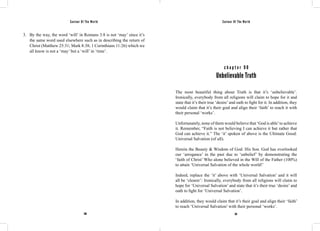 Saviour Of The World Saviour Of The World 
3. By the way, the word ‘will’ in Romans 3:8 is not ‘may’ since it’s 
the same word used elsewhere such as in describing the return of 
Christ (Matthew 25:31; Mark 8:38; 1 Corinthians 11:26) which we 
all know is not a ‘may’ but a ‘will’ in ‘time’. 
c h a p t e r 9 0 
Unbelievable Truth 
The most beautiful thing about Truth is that it’s ‘unbelievable’. 
Ironically, everybody from all religions will claim to hope for it and 
state that it’s their true ‘desire’ and oath to fight for it. In addition, they 
would claim that it’s their goal and align their ‘faith’ to reach it with 
their personal ‘works’. 
Unfortunately, none of them would believe that ‘God is able’ to achieve 
it. Remember, “Faith is not believing I can achieve it but rather that 
God can achieve it.” The ‘it’ spoken of above is the Ultimate Good: 
Universal Salvation (of all). 
Herein the Beauty & Wisdom of God: His Son. God has overlooked 
our ‘arrogance’ in the past due to ‘unbelief’ by demonstrating the 
‘faith of Christ’ Who alone believed in the Will of the Father (100%) 
to attain ‘Universal Salvation of the whole world!’ 
Indeed, replace the ‘it’ above with ‘Universal Salvation’ and it will 
all be ‘clearer’: Ironically, everybody from all religions will claim to 
hope for ‘Universal Salvation’ and state that it’s their true ‘desire’ and 
oath to fight for ‘Universal Salvation’. 
In addition, they would claim that it’s their goal and align their ‘faith’ 
to reach ‘Universal Salvation’ with their personal ‘works’. 
390 391 
 