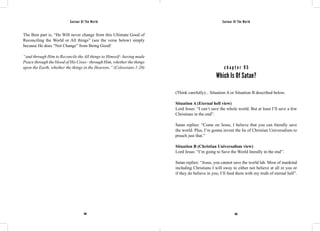 Saviour Of The World Saviour Of The World 
The Best part is, “He Will never change from this Ultimate Good of 
Reconciling the World or All things” (see the verse below) simply 
because He does “Not Change” from Being Good! 
“and through Him to Reconcile the All things to Himself - having made 
Peace through the blood of His Cross - through Him, whether the things 
upon the Earth, whether the things in the Heavens.” (Colossians 1:20) c h a p t e r 9 5 
Which Is Of Satan? 
(Think carefully)... Situation A or Situation B described below. 
Situation A (Eternal hell view) 
Lord Jesus: “I can’t save the whole world. But at least I’ll save a few 
Christians in the end”. 
Satan replies: “Come on Jesus, I believe that you can literally save 
the world. Plus, I’m gonna invent the lie of Christian Universalism to 
preach just that.” 
Situation B (Christian Universalism view) 
Lord Jesus: “I’m going to Save the World literally in the end”. 
Satan replies: “Jesus, you cannot save the world lah. Most of mankind 
including Christians I will sway to either not believe at all in you or 
if they do believe in you, I’ll feed them with my truth of eternal hell”. 
404 405 
 