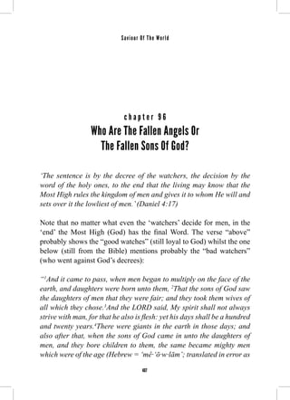 Saviour Of The World 
c h a p t e r 9 6 
Who Are The Fallen Angels Or 
The Fallen Sons Of God? 
‘The sentence is by the decree of the watchers, the decision by the 
word of the holy ones, to the end that the living may know that the 
Most High rules the kingdom of men and gives it to whom He will and 
sets over it the lowliest of men.’ (Daniel 4:17) 
Note that no matter what even the ‘watchers’ decide for men, in the 
‘end’ the Most High (God) has the final Word. The verse “above” 
probably shows the “good watches” (still loyal to God) whilst the one 
below (still from the Bible) mentions probably the “bad watchers” 
(who went against God’s decrees): 
“1And it came to pass, when men began to multiply on the face of the 
earth, and daughters were born unto them, 2That the sons of God saw 
the daughters of men that they were fair; and they took them wives of 
all which they chose.3And the LORD said, My spirit shall not always 
strive with man, for that he also is flesh: yet his days shall be a hundred 
and twenty years.4There were giants in the earth in those days; and 
also after that, when the sons of God came in unto the daughters of 
men, and they bore children to them, the same became mighty men 
which were of the age (Hebrew = ‘mê·‘ō·w·lām’; translated in error as 
407 
 