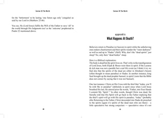 Saviour Of The World Saviour Of The World 
for the ‘betterment’ to be lasting ‘one future age only’ (singular) as 
said by our Lord in (Matthew 25:46). 
You see, He (Lord Jesus) fulfils the Will of the Father to save ‘all’ in 
the world through His Judgments too! as the ‘outcome’ prophesied in 
Psalm 22 mentioned above. 
a p p e n d i x 
What Happens At Death? 
Believers return to Paradise (or heaven) in spirit while the unbelieving 
ones endure chastisement and their spirits wander the “outer darkness” 
as well as end up in “Hades” (Hell). Why, don’t the “dead spirits” just 
sleep? No, only their “dead bodies” sleep. 
Here is a Biblical explanation: 
The body is dead but the spirit lives on. That’s why in the transfiguration 
of Lord Jesus, both Elijah & Moses were there in spirit. If the Lazarus 
& rich man was not a parable but a real life event (as I think it is), we 
find also that the spirits of the dead are either in Abraham’s bosom 
(often thought to mean paradise) or Hades. In another instance, king 
Saul brought up the dead prophet Samuel, in spirit! (note that the Bible 
does not correct by saying that it was not Samuel). 
One last instance: Christ on His Cross told the thief that “today, you’ll 
be with Me in paradise” (definitely in spirit since when Lord Jesus 
breathed His last, He uttered prior the words, “Father, into Your Hands 
I commit My ‘Spirit’.” In other words, though Christ was dead, He 
literally told that His Spirit will go back to the Father implying that 
the thief’s spirit will go with His spirit to paradise, “today” (probably 
after Returning to the Father, Christ descended into Hades & preached 
to the spirits (again it’s spirits of the dead men who are there) – a 
little speculative but strong conjecture — speculative since it’s not 
420 421 
 