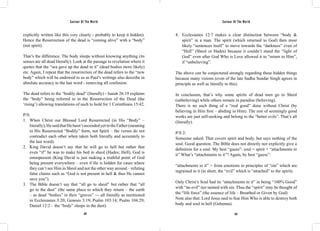 Saviour Of The World Saviour Of The World 
explicitly written like this very clearly - probably to keep it hidden). 
Hence the Resurrection of the dead is “coming alive” with a “body” 
(not spirit). 
That’s the difference. The body sleeps without knowing anything (its 
senses are all dead literally). Look at the passage in revelation where it 
quotes that the “sea gave up the dead in it” (dead bodies more likely) 
etc. Again, I repeat that the resurrection of the dead refers to the “new 
body” which will be endowed to us as Paul’s writings also describe in 
absolute accuracy to the last word - removing all confusion. 
The dead refers to the “bodily dead” (literally) - Isaiah 26:19 explains 
the “body” being referred to in the Resurrection of the Dead (the 
‘rising’) allowing translations of such to hold for 1 Corinthians 15:42. 
P/S: 
1. When Christ our Blessed Lord Resurrected (in His “Body” – 
literally), He said that He hasn’t ascended yet to the Father (meaning 
in His Resurrected “Bodily” form, not Spirit – the verses do not 
contradict each other when taken both literally and accurately to 
the last word). 
2. King David doesn’t say that he will go to hell but rather that 
even “if” he was to make his bed in sheol (Hades; Hell), God is 
omnipresent (King David is just making a truthful point of God 
being present everywhere – even if He is hidden for cases where 
they can’t see Him in Sheol and not the other way around – refuting 
false claims such as “God is not present in hell & thus He cannot 
save you”). 
3. The Bible doesn’t say that “all go to sheol” but rather that “all 
go to the dust” (the same place to which they return – the earth 
– as dead “bodies” in their “graves” — all literally as mentioned 
in Ecclesiastes 3:20; Genesis 3:19; Psalm 103:14; Psalm 104:29; 
Daniel 12:2 – the “body” sleeps in the dust). 
4. Ecclesiastes 12:7 makes a clear distinction between “body & 
spirit” in a man. The spirit (which returned to God) then most 
likely “sentences itself” to move towards the “darkness” even of 
“Hell” (Sheol or Hades) because it couldn’t stand the “light of 
God” even after God Who is Love allowed it to “return to Him”, 
if “unbelieving”. 
The above can be conjectured strongly regarding these hidden things 
because many visions (even of the late Sadhu Sundar Singh agrees in 
principle as well as literally to this). 
In conclusion, that’s why some spirits of dead men go to Sheol 
(unbelieving) while others remain in paradise (believing). 
There is no such thing of a “real good” done without Christ (by 
believing in Him first – abiding in Him). The rest of seemingly good 
works are just self-seeking and belong to the “better evils”. That’s all 
(literally). 
P/S 2: 
Someone asked: That covers spirit and body, but says nothing of the 
soul. Good question. The Bible does not directly nor explicitly give a 
definition for a soul. My best “guess”: soul = spirit + “attachments to 
it” What’s “attachments to it”? Again, by best “guess”: 
“attachments to it” = from emotions to principles of “sin” which are 
ingrained in it (in short, the “evil” which is “attached” to the spirit). 
Only Christ’s Soul had its “attachments to it” in being “100% Good” 
with “no evil” nor tainted with sin. Thus the “spirit” may be thought of 
the “life force” (the essence of life – Breathed or Given by God) 
Note also that: Lord Jesus said to fear Him Who is able to destroy both 
body and soul in hell (Gehenna). 
422 423 
 