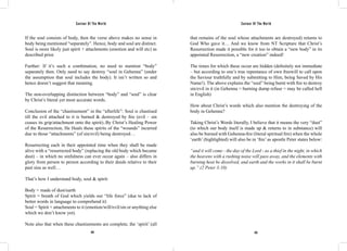 Saviour Of The World Saviour Of The World 
If the soul consists of body, then the verse above makes no sense in 
body being mentioned “separately”. Hence, body and soul are distinct. 
Soul is more likely just spirit + attachments (emotion and will etc) as 
described prior. 
Further: If it’s such a combination, no need to mention “body” 
separately then. Only need to say destroy “soul in Gehenna” (under 
the assumption that soul includes the body). It isn’t written so and 
hence doesn’t suggest that meaning. 
The non-overlapping distinction between “body” and “soul” is clear 
by Christ’s literal yet most accurate words. 
Conclusion of the “chastisement” in the “afterlife”: Soul is chastised 
till the evil attached to it is burned & destroyed by fire (evil – sin 
ceases its grip/attachment onto the spirit)..By Christ’s Healing Power 
of the Resurrection, He Heals these spirits of the “wounds” incurred 
due to those “attachments” (of sin/evil) being destroyed… 
Resurrecting each in their appointed time when they shall be made 
alive with a “resurrected body” (replacing the old body which became 
dust) – in which no sinfulness can ever occur again – also differs in 
glory from person to person according to their deeds relative to their 
past sins as well… 
That’s how I understand body, soul & spirit: 
Body = made of dust/earth 
Spirit = breath of God which yields our “life force” (due to lack of 
better words in language to comprehend it) 
Soul = Spirit + attachments to it (emotion/will/evil/sin or anything else 
which we don’t know yet). 
Note also that when these chastisements are complete, the ‘spirit’ (all 
that remains of the soul whose attachments are destroyed) returns to 
God Who gave it… And we know from NT Scripture that Christ’s 
Resurrection made it possible for it too to obtain a “new body” in its 
appointed Resurrection, a “new creation” indeed! 
The times for which these occur are hidden (definitely not immediate 
– but according to one’s true repentance of own freewill to call upon 
the Saviour truthfully and by submitting to Him, being Saved by His 
Name!). The above explains the “soul” being burnt with fire to destroy 
sin/evil in it (in Gehenna = burning dump refuse = may be called hell 
in English) 
How about Christ’s words which also mention the destroying of the 
body in Gehenna? 
Taking Christ’s Words literally, I believe that it means the very “dust” 
(to which our body itself is made up & returns to in substance) will 
also be burned with Gehenna-fire (literal spiritual fire) when the whole 
‘earth’ (highlighted) will also be in ‘fire’ as apostle Peter states below: 
“and it will come - the day of the Lord - as a thief in the night, in which 
the heavens with a rushing noise will pass away, and the elements with 
burning heat be dissolved, and earth and the works in it shall be burnt 
up.” (2 Peter 3:10) 
424 425 
 