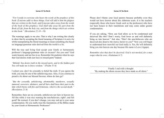 Saviour Of The World Saviour Of The World 
“For I testify to everyone who hears the words of the prophecy of this 
book: If anyone adds to these things, God will add to him the plagues 
that are written in this book; and if anyone takes away from the words 
of the book of this prophecy, God shall take away his part from the 
Book of Life, from the holy city, and from the things which are written 
in this book.” (Revelation 22:18 - 19) 
The warnings apply to me also. That is why I am writing this clearly 
to show that by accepting the literal meaning of Scripture it is not a lie 
whilst manipulating the literal meanings to mean something else based 
on language/grammar rules derived from the world is a lie. 
Will the true and living God accept your Greek or hermeneutic 
professor’s language/grammar rules or excuses? Are you sure? God 
wants honesty and not lies in us. Remember the psalmist when he says 
that God desires truth (not lies) in inward parts? Indeed: 
“Behold, You desire truth in the inward parts, and in the hidden part 
You will make me to know wisdom.” (Psalm 51:6) 
I exhort you: don’t be cowardly to belief the truth. If you ignore the 
truth, you may be one of the unbelieving ones. Also, if you continue to 
preach a lie about our blessed Saviour, where do liars go? 
“But the cowardly, unbelieving, abominable, murderers, sexually 
immoral, sorcerers, idolaters, and all liars shall have their part in the 
lake which burns with fire and brimstone, which is the second death.” 
(Revelation 21:8) 
Remember, there are no cowards, unbelievers nor liars in heaven too. 
All this while it was nice warning the non-believers, right?; and felt 
good? Be warned, if you don’t change, you may end up in your same 
condemnation. Do you really trust the translations of the Bibles made 
by your Greek or Hermeneutic Professors? 
Please don’t blame your local pastors because probably even they 
would not have known about this elaborate scam. It is the teachers 
(especially those who know Greek such as the professors) who have 
not been honest in their translations and may come under greater 
condemnation. 
If you are asking, “How can God allow us to be condemned and 
deceived like this? Don’t worry, God loves us and will definitely 
bring us into heaven.” Ask also, “Don’t the non-believers who are 
deceived also deserve the mercy shown to you?” Now you will begin 
to understand how merciful our God really is. Yes, He will definitely 
bring you into heaven one day because His name is Love (Agape). 
Remember also that don’t be deceived; God is not mocked, for a man 
reaps what he sows. (Galatians 6:7) 
Finally I end with a thought: 
“By making the idiom excuse they have made us all idiots.” 
36 37 
 