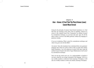 Saviour Of The World Saviour Of The World 
c h a p t e r 4 
Aion – Aionon: A Proof That The Plural Aionon (noun) 
Cannot Mean Eternal 
Going by the principle of oneness based literal translation, (i.e. God 
had only one meaning to this same word {in spelling} wherever in 
occurs in the original Greek New Testament), by method of proof 
by contradiction technique, we can show that only ‘ages’ fits all the 
places where it occurs in the Bible perfectly without any language or 
grammar mistake. 
If you are wondering: What is proof by contradiction technique and 
what it has got to do with the Bible? 
An answer: Since the translators have introduced their own grammar/ 
language rules which are of this world in order to justify their duality 
based translation, I too will endeavour to proof with logic using the 
method of proof found in the field of logic (Mathematics) itself: proof 
by contradiction technique. 
Don’t let the big words scare you. It is understandable in English if 
you have relatively an average command of the language. You try to 
use worldly wisdom to refute the literal meaning of Scripture, I will 
also use worldly wisdom to refute your duality meaning of Scripture. 
38 39 
 