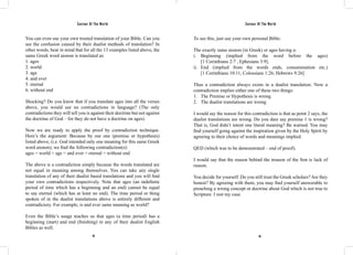 Saviour Of The World Saviour Of The World 
You can even use your own trusted translation of your Bible. Can you 
see the confusion caused by their dualist methods of translation? In 
other words, bear in mind that for all the 13 examples listed above, the 
same Greek word aionon is translated as: 
1. ages 
2. world 
3. age 
4. and ever 
5. eternal 
6. without end 
Shocking? Do you know that if you translate ages into all the verses 
above, you would see no contradictions in language? (The only 
contradictions they will tell you is against their doctrine but not against 
the doctrine of God – for they do not have a doctrine on ages). 
Now we are ready to apply the proof by contradiction technique. 
Here’s the argument: Because by our one (premise or hypothesis) 
listed above, (i.e. God intended only one meaning for this same Greek 
word aionon), we find the following contradiction(s): 
ages = world = age = and ever = eternal = without end 
The above is a contradiction simply because the words translated are 
not equal in meaning among themselves. You can take any single 
translation of any of their dualist based translations and you will find 
your own contradictions respectively. Note that ages (an indefinite 
period of time which has a beginning and an end) cannot be equal 
to say eternal (which has at least no end). The time period or thing 
spoken of in the dualist translations above is entirely different and 
contradictory. For example, is and ever same meaning as world? 
Even the Bible’s usage teaches us that ages (a time period) has a 
beginning (start) and end (finishing) in any of their dualist English 
Bibles as well. 
To see this, just use your own personal Bible: 
The exactly same aionon (in Greek) or ages having a: 
i. Beginning (implied from the word before the ages) 
[1 Corinthians 2:7 , Ephesians 3:9]. 
ii. End (implied from the words ends, consummation etc.) 
[1 Corinthians 10:11, Colossians 1:26, Hebrews 9:26] 
Thus a contradiction always exists in a dualist translation. Now a 
contradiction implies either one of these two things: 
1. The Premise or Hypothesis is wrong 
2. The dualist translations are wrong 
I would say the reason for this contradiction is that as point 2 says, the 
dualist translations are wrong. Do you dare say premise 1 is wrong? 
That is, God didn’t intent one literal meaning? Be warned. You may 
find yourself going against the inspiration given by the Holy Spirit by 
agreeing to their choice of words and meanings implied. 
QED (which was to be demonstrated – end of proof). 
I would say that the reason behind the treason of the Son is lack of 
reason. 
You decide for yourself. Do you still trust the Greek scholars? Are they 
honest? By agreeing with them, you may find yourself answerable to 
preaching a wrong concept or doctrine about God which is not true to 
Scripture. I rest my case. 
44 45 
 