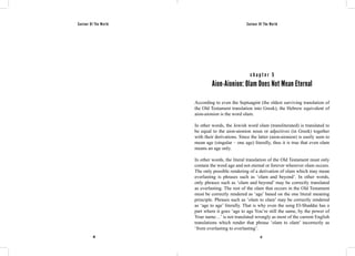 Saviour Of The World Saviour Of The World 
c h a p t e r 5 
Aion-Aionion: Olam Does Not Mean Eternal 
According to even the Septuagint (the oldest surviving translation of 
the Old Testament translation into Greek), the Hebrew equivalent of 
aion-aionion is the word olam. 
In other words, the Jewish word olam (transliterated) is translated to 
be equal to the aion-aionion noun or adjectives (in Greek) together 
with their derivations. Since the latter (aion-aionion) is easily seen to 
mean age (singular – one age) literally, thus it is true that even olam 
means an age only. 
In other words, the literal translation of the Old Testament must only 
contain the word age and not eternal or forever wherever olam occurs. 
The only possible rendering of a derivation of olam which may mean 
everlasting is phrases such as ‘olam and beyond’. In other words, 
only phrases such as ‘olam and beyond’ may be correctly translated 
as everlasting. The rest of the olam that occurs in the Old Testament 
must be correctly rendered as ‘age’ based on the one literal meaning 
principle. Phrases such as ‘olam to olam’ may be correctly rendered 
as ‘age to age’ literally. That is why even the song El-Shaddai has a 
part where it goes ‘age to age You’re still the same, by the power of 
Your name…’ is not translated wrongly as most of the current English 
translations which render that phrase ‘olam to olam’ incorrectly as 
‘from everlasting to everlasting’. 
46 47 
 