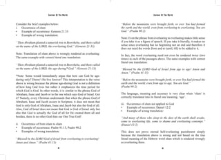 Saviour Of The World Saviour Of The World 
Consider the brief examples below: 
i. Occurrence of olam 
• Example of occurrence: Genesis 21:33 
• Example of wrong translation: 
“Then Abraham planted a tamarisk tree in Beersheba, and there called 
on the name of the LORD, the everlasting God.” (Genesis 21:33) 
Note: Translation of olam above is wrongly rendered as everlasting. 
The same example with correct literal one translation: 
“Then Abraham planted a tamarisk tree in Beersheba, and there called 
on the name of the LORD, the age-during* God.” (Genesis 21:33) 
*Note: Some would immediately argue that how can God be age-during 
only? Doesn’t He live forever? This interpretation to the verse 
above is wrong because the phrase age-during God is not a definition 
of how long God lives but rather it emphasizes the time period for 
which God is God. In other words, it is similar to the phrase God of 
Abraham, Isaac and Jacob or to the one which says God of Israel. Got 
it? Namely, every Christian understands that when the phrase God of 
Abraham, Isaac and Jacob occurs in Scripture, it does not mean that 
God is only God of Abraham, Isaac and Jacob but also the God of all. 
Also, God of Israel does not mean that God is God of Israel only but 
also that God is actually the God of all for He created them all and 
besides, there is no other God than our One True God! 
ii. Occurrence of from olam to olam 
• Example of occurrence: Psalm 41:13, Psalm 90:2 
• Examples of wrong translation: 
“Blessed be the LORD God of Israel from everlasting to everlasting! 
Amen and Amen.” (Psalm 41:13) 
“Before the mountains were brought forth, or ever You had formed 
the earth and the world, even from everlasting to everlasting, You are 
God.” (Psalm 90:2) 
Note: Even the phrase from everlasting to everlasting makes little sense 
if you take it as a figure of speech. If you take it literally, it makes no 
sense since everlasting has no beginning nor an end and therefore it 
does not need the words from and to (until, till) to be added to it. 
In fact, the word everlasting need not even be rendered twice (two 
times) in each of the passages above. The same examples with correct 
literal one translation: 
“Blessed be the LORD God of Israel from age to age! Amen and 
Amen.” (Psalm 41:13) 
“Before the mountains were brought forth, or ever You had formed the 
earth and the world, even from age to age, You are God.” 
(Psalm 90:2) 
The language, meaning and accuracy is very clear when ‘olam’ is 
correctly translated into its literal one meaning, ‘age’. 
iii. Occurrence of olam not applied to God 
• Example of occurrence: Daniel 12:2 
• Example of wrong translation: 
“And many of those who sleep in the dust of the earth shall awake, 
some to everlasting life, some to shame and everlasting contempt.” 
(Daniel 12:2) 
This does not prove eternal hell/everlasting punishment simply 
because the translation above is wrong and not based on the true 
literal meaning of the Hebrew word olam which is rendered wrongly 
as everlasting there. 
48 49 
 