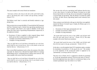 Saviour Of The World Saviour Of The World 
The same example with correct literal one translation: 
“And many of those who sleep in the dust of the earth shall awake, 
some to age-during life, some to shame and age-during contempt.” 
(Daniel 12:2) 
The Hebrew word ‘olam’ is correctly and literally rendered as ‘age-during’ 
50 51 
here. 
Did you notice how accurate the Bible is? I mean both the Old Testament 
and New Testament teach a limited time age-during punishment for 
men? (compare with Christ’s own words in Matthew 25:46 which 
echoes the same truth of age-during life/punishment respectively to 
the righteous/wicked). 
iv. Occurrence of olam as applied to other temporal things which 
clearly proves that it cannot mean everlasting by itself. 
• Example of occurrence: Deuteronomy 15:17 
• Example of wrong translation: 
“then you shall take an awl and thrust it through his ear to the door, 
and he shall be your servant forever. Also to your female servant you 
shall do likewise.” (Deuteronomy 15:17) 
Due to error-filled translations (such as this), the enemies of the faith, 
especially the atheists have ridiculed the English Bible for teaching 
absurd things such as ‘everlasting slavery’ (being a slave forever). The 
same example with correct literal one translation: 
“then you shall take an awl and thrust it through his ear to the door, 
and he shall be your servant age-during. Also to your female servant 
you shall do likewise.” (Deuteronomy 15:17) 
The servant who will serve age-during itself indicates that the slave 
is not a slave forever. As long as the Mosaic Covenant (as we shall 
discuss later) holds on to the age, this act (or procedure) of appointing 
a servant holds up age-during. After the Mosaic Covenant has ended 
in Christ, all these slavery (age-during based social contracts) have 
also ceased. 
These contracts were held only to the age (to which they were applied), 
namely the Mosaic Covenant’s age or simply, the Mosaic age as it is 
called in this book. 
v. Occurrence of olam (age), permanently (wā·‘ed) 
• Example of occurrence: Psalm 145:21 
• Example of wrong translation: 
“My mouth shall speak the praise of the LORD, and all flesh shall 
bless His holy name forever and ever.” (Psalm 145:21) The same 
example with correct literal one translation: 
“My mouth shall speak the praise of the LORD, and all flesh shall 
bless His holy name to the age, permanently.” (Psalm 145:21) 
In the above, even the popular literal YLT translation makes a mistake 
by translating it incorrectly as “to the age & for ever”. The mistake 
is in the translation of the second part which is supposed to be 
“permanently” (or always) and not “for ever”. 
Thus the verse in Psalm 145:21 is supposed to literally be translated 
as “to the age, permanently (always)” but not in the sense of “forever” 
but till the appointed time unto which it’s to hold (most likely to the 
wicked’s punishment ‘age’ into which it is to ‘hold’). 
 