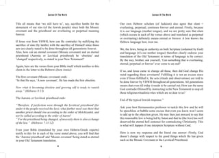 Saviour Of The World Saviour Of The World 
This all means that ‘we still have to’, say, sacrifice lambs for the 
atonement of our sins (of the Jewish people) since both the Mosaic 
covenant and the priesthood are everlasting or perpetual meaning 
forever. 
If Jesus was from YHWH, how can He contradict by nullifying the 
sacrifice of sins (by lambs) with the sacrifice of Himself since those 
acts are clearly stated to be done throughout all generations forever. 
Also, how can an eternal covenant (Mosaic covenant) and an eternal 
priesthood (Aaronic or Levitical priesthood) be ‘obsolete’ and 
’changed’ respectively, as stated in your New Testament? 
Again, here are the verses from your Bible itself which testifies to this 
claim in the letter to the Hebrews (how ironic): 
The first covenant (Mosaic covenant) ends: 
“In that He says, ‘A new covenant’, He has made the first obsolete. 
Now what is becoming obsolete and growing old is ready to vanish 
away.” (Hebrews 8:13) 
The Aaronic or Levitical priesthood ends: 
“Therefore, if perfection were through the Levitical priesthood (for 
under it the people received the law), what further need was there that 
another priest should rise according to the order of Melchizedek, and 
not be called according to the order of Aaron? 
“ For the priesthood being changed, of necessity there is also a change 
of the law.” (Hebrews 7:11-12) 
Even your Bible (translated by your own Hebrew/Greek experts) 
testify to this for in each of the verse stated above, you will find that 
the ‘Aaronic priesthood’ and ‘Mosaic covenant’ being stated as eternal 
in your Old Testament translation. 
Our own Hebrew scholars (of Judaism) also agree that olam = 
everlasting, perpetual; continues forever and eternal. Firstly, because 
it is our language (mother tongue), and we are pretty sure that olam 
(which occurs in each of the verses above and translated as perpetual 
or everlasting) definitely means eternal or forever. A Jew knows the 
Hebrew language best, trust me. 
We, the Jews, being an authority on both Scripture (ordained by God) 
and language (it’s our mother tongue) therefore clearly endorse your 
translation of the Old Testament in terms of language to be correct. 
By the way, brother, ask yourself, ‘Can something that is everlasting, 
eternal, perpetual or forever’ ever come to an end? 
If so, and Jesus came to change all these, then did God change His 
mind regarding these covenants? Fulfilling it is not an excuse since 
even if Jesus fulfilled it, the acts (rituals and observations) are told to 
be done forever by YHWH throughout all generations. All generations 
means that even till today it needs to be carried out. How can the same 
God contradict Himself by instructing in the New Testament to stop all 
these religious-ritualistic-rites which are so dear to us? 
End of the typical Jewish response.” 
Ask your best Hermeneutics professor to tackle this Jew and he will 
be speechless or babble some excuse that even you know won’t seem 
to add up to the objection given. He may then just proceed to say that 
this reasonable Jew is being led by Satan and that he (the Jew) has well 
deserved the eternal hell sentence for contradicting Christianity. This 
is what will happen if one interprets Scripture without God. 
Here is now my response and the literal one answer: Firstly, God 
doesn’t change with respect to the good things which He has given 
such as the Mosaic Covenant or the Levitical Priesthood. 
54 55 
 