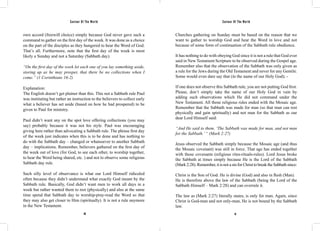 Saviour Of The World Saviour Of The World 
own accord (freewill choice) simply because God never gave such a 
command to gather on the first day of the week. It was done as a choice 
on the part of the disciples as they hungered to hear the Word of God. 
That’s all. Furthermore, note that the first day of the week is most 
likely a Sunday and not a Saturday (Sabbath day). 
“On the first day of the week let each one of you lay something aside, 
storing up as he may prosper, that there be no collections when I 
come.” (1 Corinthians 16:2) 
Explanation: 
The English doesn’t get plainer than this. This not a Sabbath rule Paul 
was instituting but rather an instruction to the believers to collect early 
what a believer has set aside (based on how he had prospered) to be 
given to Paul for ministry. 
Paul didn’t want any on the spot love offering collections (you may 
say) probably because it was not his style. Paul was encouraging 
giving here rather than advocating a Sabbath rule. The phrase first day 
of the week just indicates when this is to be done and has nothing to 
do with the Sabbath day – changed or whatsoever to another Sabbath 
day – implications. Remember, believers gathered on the first day of 
the week out of love (for God, to see each other, to worship together, 
to hear the Word being shared, etc. ) and not to observe some religious 
Sabbath day rule. 
Such silly level of observance is what our Lord Himself ridiculed 
often because they didn’t understand what exactly God meant by the 
Sabbath rule. Basically, God didn’t want men to work all days in a 
week but rather wanted them to rest (physically) and also at the same 
time spend that Sabbath day to worship-pray-read the Word so that 
they may also get closer to Him (spiritually). It is not a rule anymore 
in the New Testament. 
Churches gathering on Sunday must be based on the reason that we 
want to gather to worship God and hear the Word in love and not 
because of some form of continuation of the Sabbath rule obedience. 
It has nothing to do with obeying God since it is not a rule that God ever 
said in New Testament Scripture to be observed during the Gospel age. 
Remember also that the observation of the Sabbath was only given as 
a rule for the Jews during the Old Testament and never for any Gentile. 
Some would even dare say that (in the name of our Holy God); - 
If one does not observe this Sabbath rule, you are not putting God first. 
Please, don’t simply take the name of our Holy God in vain by 
adding such observations which He did not command under the 
New Testament. All those religious rules ended with the Mosaic age. 
Remember that the Sabbath was made for man (so that man can rest 
physically and gain spiritually) and not man for the Sabbath as our 
dear Lord Himself said: 
“And He said to them, ‘The Sabbath was made for man, and not man 
for the Sabbath.’ “ (Mark 2:27) 
Jesus observed the Sabbath simply because the Mosaic age (and thus 
the Mosaic covenant) was still in force. That age has ended together 
with those covenants (religious rites-rituals-rules). Lord Jesus broke 
the Sabbath at times simply because He is the Lord of the Sabbath 
(Mark 2:28). Remember, it is not a sin for Christ to break the Sabbath since: 
Christ is the Son of God. He is divine (God) and also in flesh (Man). 
He is therefore above the law of the Sabbath (being the Lord of the 
Sabbath Himself – Mark 2:28) and can overrule it. 
The law as (Mark 2:27) literally states, is only for man. Again, since 
Christ is God-man and not only-man, He is not bound by the Sabbath 
law. 
60 61 
 