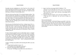 Saviour Of The World Saviour Of The World 
Secondly, the above highlights the ‘will of God’ for ‘all’ in John 6:39 
and not just believers because we know that ‘all’ = ‘all things’ simply 
because the Father has put ‘all things’ into His Son’s hands (not just 
believing or Christian or Jewish things only!). 
This fact can be seen from John 3:35 (as John the baptist testifies, ‘The 
Father loveth the Son, and hath given ‘all things’ into his hand’) which 
was also known to Lord Jesus as Scripture elsewhere also testifies to 
this truth in John 13:3 (Jesus knowing that the Father had given ‘all 
things’ into His Hands, and that He was come from God, and went 
to God;). Note the ‘all things’ given to Christ in these verses (talking 
about literal context!). 
Christ has given His Word that He will lose ‘nothing’ (none of it), i.e., 
nothing will remain “lost forever” from amongst the ‘all things” given 
to Him. The “may” is there not because “The Father isn’t sure Christ 
is able to finish the work or not” but rather the truth is that it’s because 
“Christ hasn’t died and resurrected yet at that point of time to call it 
‘fulfilled’ just yet”. 
It “may” not be too much for me to say that all the “may” or “maybe” 
stated about Christ fulfilling ‘Scripture’ or the ‘Will of God’ in the Bible 
is now “not” a “may” nor a “maybe” anymore but is to be “testified in 
its own times” (1 Timothy 2:6) simply because “He is Risen”. Indeed, 
we believe that through Him and Him only, “all things are possible” 
(with respect to the ‘will of God’! - there’s nothing possible against 
the ‘Will of God’!). 
I repeat, “all things are possible with God doing His Will to save the 
world!” 
1. 1. Angel Gabriel testified in Luke 1:37. 
(“For nothing will be impossible with God.”) 
2. Lord Jesus encourages belief in Mark 9:23 
(“If you can’! All things are possible for one who believes.”) 
3. Again, Lord Jesus encourages belief in Matthew 17:20 
(“Because of your little faith. For truly, I say to you, if you have 
faith like a grain of mustard seed, you will say to this mountain, 
‘Move from here to there,’ and it will move, and nothing will be 
impossible for you.”) 
4. Lord Jesus Himself compares ‘men’ and ‘God’ in Matthew 19:26 
(“With man this is impossible, but with God all things are 
possible.”) 
Note an interesting fact: 
Both of whom told that “with God all things are possible” in the New 
Testament were not “mere men” but were from “Heaven” (Gabriel and 
Lord Jesus Himself!). Only “Heavenly-residents” fully know and can 
believe that God is able to do “all things” such as to “Save the World!” 
(do His Will). 
70 71 
 