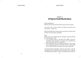 Saviour Of The World Saviour Of The World 
c h a p t e r 7 
All Things Are Possible When One Believes 
Literal interpretation 
What does Christ the Lord mean when He says in the verse below: 
Jesus said to him, “If you can believe, all things are possible to him 
who believes.” (Mark 9:23) 
Does Christ imply that if I believe that I can turn into a Unicorn, then 
it will be so? I don’t think so (literally). 
Why? 
Simple: Our Lord is emphasizing the “all things” which are possible 
by a “believing one” to be: 
1. The “all things” found in “His Word” (the “Bible”). Since the 
“possibility” of me turning into a Unicorn is non - Scriptural (not 
found in the Bible), thus this is impossible. 
2. The “all things” are the ones according to “His Will”. Since turning 
into a supernatural unicorn is not His Will (for if it is so He would 
have revealed it plainly), thus again such a thing is impossible. 
An interesting literal implication of the two facts above is that the 
“all things” being “reconciled to God” (Colossians 1:20) or that the 
“World being saved by Him” (1 John 4:14) and also that He “Will have 
72 73 
 