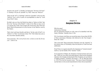Saviour Of The World Saviour Of The World 
all men to be saved” (1 Timothy 2:4) being the “Saviour of all men” 
(1 Timothy 4:10) are all “possible” by “Him” when one “believes”. 
These are the “all” or “all things” which are “possible” to the one who 
“believes” but it will of course, be accomplished or done by “Lord 
Jesus Christ” alone. 
He didn’t ask us to Save the World, but rather to “believe in Him” that 
He is the “Saviour of the World” (1 John 4:14). What we have to do 
is to preach this Truth of the Gospel (the Good News that Christ has 
Born, Died & Resurrected to be the Saviour of the World as sent by 
the Father). 
That’s why Lord Jesus literally said that to “do the work of God” is to 
“believe” in “Him” (Lord Jesus) whom “He” (The Father) has sent as 
the verse below declares plainly: 
Jesus answered, “The work of God is this: to believe in the One He has 
sent.” (John 6:29) 
c h a p t e r 8 
Anonymous Christian 
Why the name? 
Anonymous Christian. 
We are anonymous because we only want to be identified with One 
Name, Christian - literally (Acts 11:26). 
P/S: Even history itself does not record the name of more than 99.99% 
of these anonymous Christians who believed in the True Gospel - 
hence the “name”. 
This is the truth. These anonymous Christians were the “majority” in 
the earliest times of Christianity when the doctrine of Truth was least 
adulterated. 
Proof? Here it is (again) uttered by the champions of “eternal torment” 
itself (i.e. by the mouths of the “enemies” itself): 
Even Augustine of Hippo, the champion of eternal torment said in his 
day, “There are very many (imo quam plurimi, which can be translated 
majority) who though not denying the Holy Scriptures, do not believe 
in endless torments.” (Enchiria, ad Laurent. c. 29) St. Basil the Great 
(c. 329-379) in his De Asceticis wrote: “The mass of men (Christians) 
say that there is to be an end of punishment to those who are punished.” 
74 75 
 